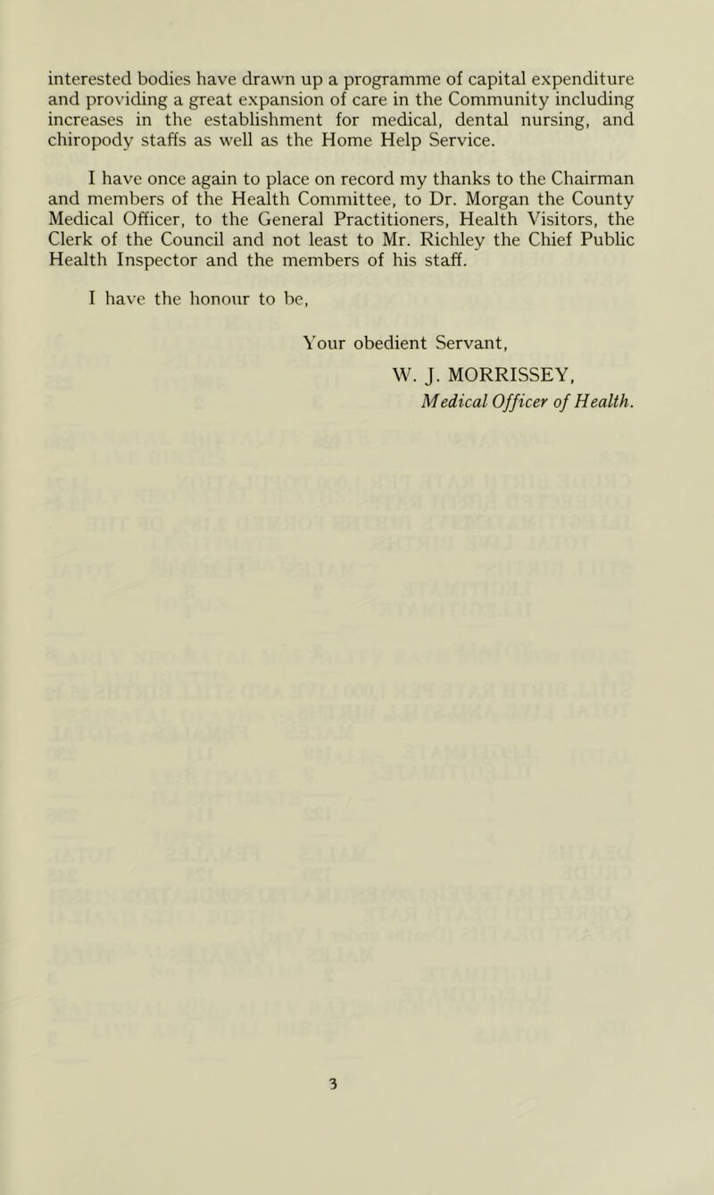 interested bodies have drawn up a programme of capital expenditure and providing a great expansion of care in the Community including increases in the establishment for medical, dental nursing, and chiropody staffs as well as the Home Help Service. I have once again to place on record my thanks to the Chairman and members of the Health Committee, to Dr. Morgan the County Medical Officer, to the General Practitioners, Health Visitors, the Clerk of the Council and not least to Mr. Richley the Chief Public Health Inspector and the members of his staff. I have the honour to be, Your obedient Servant, W. J. MORRISSEY, Medical Officer of Health.