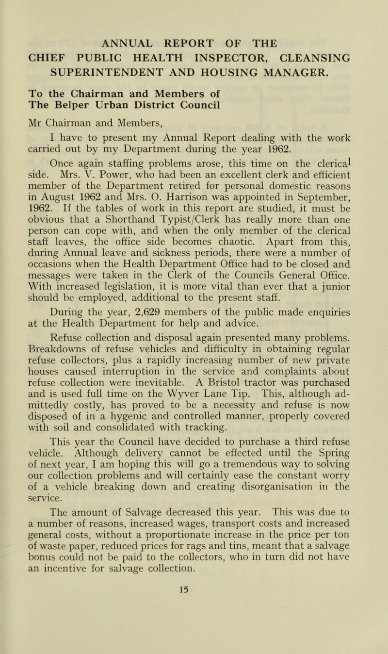 ANNUAL REPORT OF THE CHIEF PUBLIC HEALTH INSPECTOR, CLEANSING SUPERINTENDENT AND HOUSING MANAGER. To the Chairman and Members of The Belper Urban District Council Mr Chairman and Members, I have to present my Annual Report dealing with the work carried out by my Department during the year 1962. Once again staffing problems arose, this time on the clerical side. Mrs. V. Power, who had been an excellent clerk and efficient member of the Department retired for personal domestic reasons in August 1962 and Mrs. O. Harrison was appointed in September, 1962. If the tables of work in this report are studied, it must be obvious that a Shorthand Typist/Clerk has really more than one person can cope with, and when the only member of the clerical staff leaves, the office side becomes chaotic. Apart from this, during Annual leave and sickness periods, there were a number of occasions when the Health Department Office had to be closed and messages were taken in the Clerk of the Councils General Office. With increased legislation, it is more vital than ever that a junior should be employed, additional to the present staff. During the year, 2,629 members of the public made enquiries at the Health Department for help and advice. Refuse collection and disposal again presented many problems. Breakdowns of refuse vehicles and difficulty in obtaining regular refuse collectors, plus a rapidly increasing number of new private houses caused interruption in the service and complaints about refuse collection were inevitable. A Bristol tractor was purchased and is used full time on the Wyver Lane Tip. This, although ad- mittedly costly, has proved to be a necessity and refuse is now disposed of in a hygenic and controlled manner, properly covered with soil and consolidated with tracking. This year the Council have decided to purchase a third refuse vehicle. Although delivery cannot be effected until the Spring of next year, I am hoping this will go a tremendous way to solving our collection problems and will certainly ease the constant worry of a vehicle breaking down and creating disorganisation in the service. The amount of Salvage decreased this year. This was due to a number of reasons, increased wages, transport costs and increased general costs, without a proportionate increase in the price per ton of waste paper, reduced prices for rags and tins, meant that a salvage bonus could not be paid to the collectors, who in turn did not have an incentive for salvage collection.