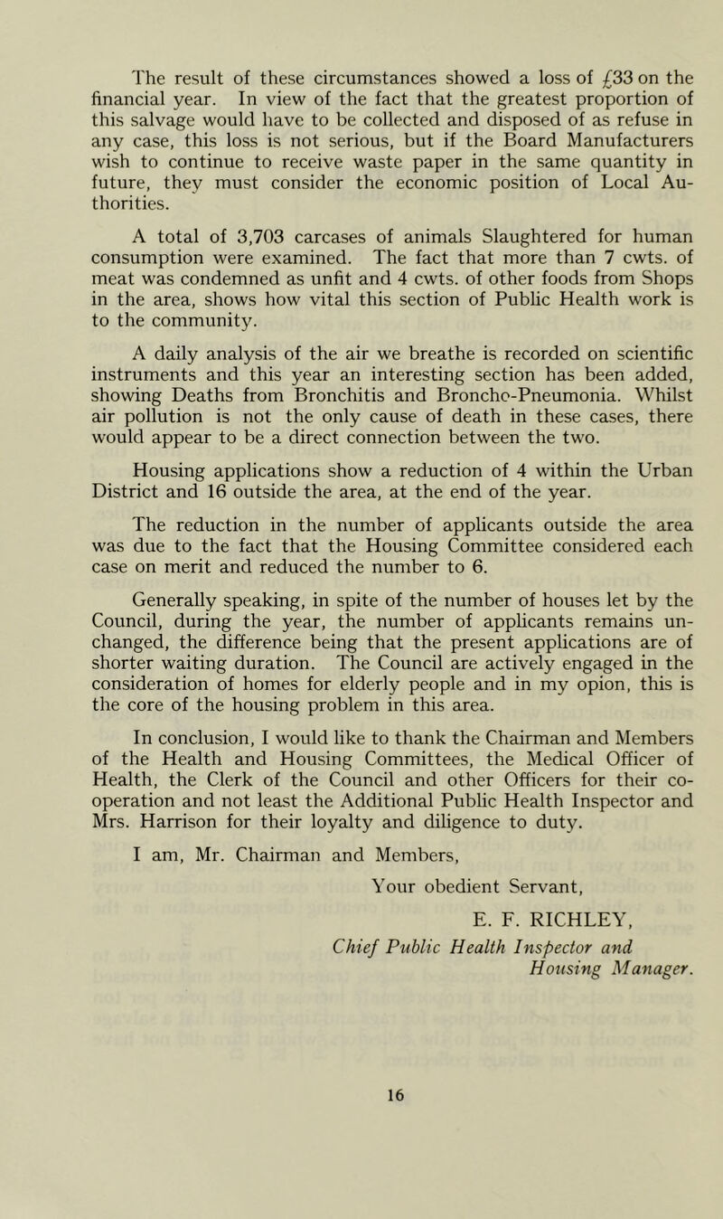 The result of these circumstances showed a loss of £33 on the financial year. In view of the fact that the greatest proportion of this salvage would have to be collected and disposed of as refuse in any case, this loss is not serious, but if the Board Manufacturers wish to continue to receive waste paper in the same quantity in future, they must consider the economic position of Local Au- thorities. A total of 3,703 carcases of animals Slaughtered for human consumption were examined. The fact that more than 7 cwts. of meat was condemned as unfit and 4 cwts. of other foods from Shops in the area, shows how vital this section of Public Health work is to the community. A daily analysis of the air we breathe is recorded on scientific instruments and this year an interesting section has been added, showing Deaths from Bronchitis and Broncho-Pneumonia. Whilst air pollution is not the only cause of death in these cases, there would appear to be a direct connection between the two. Housing applications show a reduction of 4 within the Urban District and 16 outside the area, at the end of the year. The reduction in the number of applicants outside the area was due to the fact that the Housing Committee considered each case on merit and reduced the number to 6. Generally speaking, in spite of the number of houses let by the Council, during the year, the number of applicants remains un- changed, the difference being that the present applications are of shorter waiting duration. The Council are actively engaged in the consideration of homes for elderly people and in my opion, this is the core of the housing problem in this area. In conclusion, I would like to thank the Chairman and Members of the Health and Housing Committees, the Medical Officer of Health, the Clerk of the Council and other Officers for their co- operation and not least the Additional Public Health Inspector and Mrs. Harrison for their loyalty and diligence to duty. I am, Mr. Chairman and Members, Your obedient Servant, E. F. RICHLEY, Chief Public Health Inspector and Housing Manager.