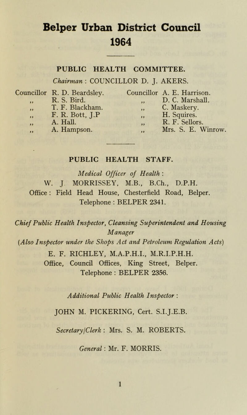 1964 PUBLIC HEALTH COMMITTEE. Chairman : COUNCILLOR D. J. AKERS. Councillor R. D. Beardsley. Councillor A. E. Harrison. R. S. Bird. T. F. Blackham. F. R. Bott, J.P A. Hall. D. C. Marshall. C. Maskery. H. Squires. R. F. Sellors. Mrs. S. E. Winrow. A. Hampson. PUBLIC HEALTH STAFF. Medical Officer of Health : W. J MORRISSEY, M.B., B.Ch., D.P.H. Office: Field Head House, Chesterfield Road, Belper. Telephone : BELPER 2341. Chief Public Health Inspector, Cleansing Superintendent and Housing Manager (Also Inspector under the Shops Act and Petroleum Regulation Acts) E. F. RICHLEY, M.A.P.H.I., M.R.I.P.H.H. Office, Council Offices, King Street, Belper. Telephone : BELPER 2356. Additional Public Health Inspector : JOHN M. PICKERING, Cert. S.I.J.E.B. Secretary I Clerk : Mrs. S. M. ROBERTS. General: Mr. F. MORRIS.