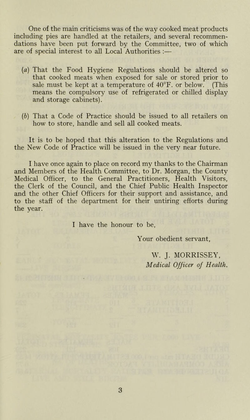 One of the main criticisms was of the way cooked meat products including pies are handled at the retailers, and several recommen- dations have been put forward by the Committee, two of which are of special interest to all Local Authorities :— (a) That the Food Hygiene Regulations should be altered so that cooked meats when exposed for sale or stored prior to sale must be kept at a temperature of 40°F. or below. (This means the compulsory use of refrigerated or chilled display and storage cabinets). (b) That a Code of Practice should be issued to all retailers on how to store, handle and sell all cooked meats. It is to be hoped that this alteration to the Regulations and the New Code of Practice will be issued in the very near future. I have once again to place on record my thanks to the Chairman and Members of the Health Committee, to Dr. Morgan, the County Medical Officer, to the General Practitioners, Health Visitors, the Clerk of the Council, and the Chief Public Health Inspector and the other Chief Officers for their support and assistance, and to the staff of the department for their untiring efforts during the year. I have the honour to be, Your obedient servant, W. J. MORRISSEY, Medical Officer of Health.