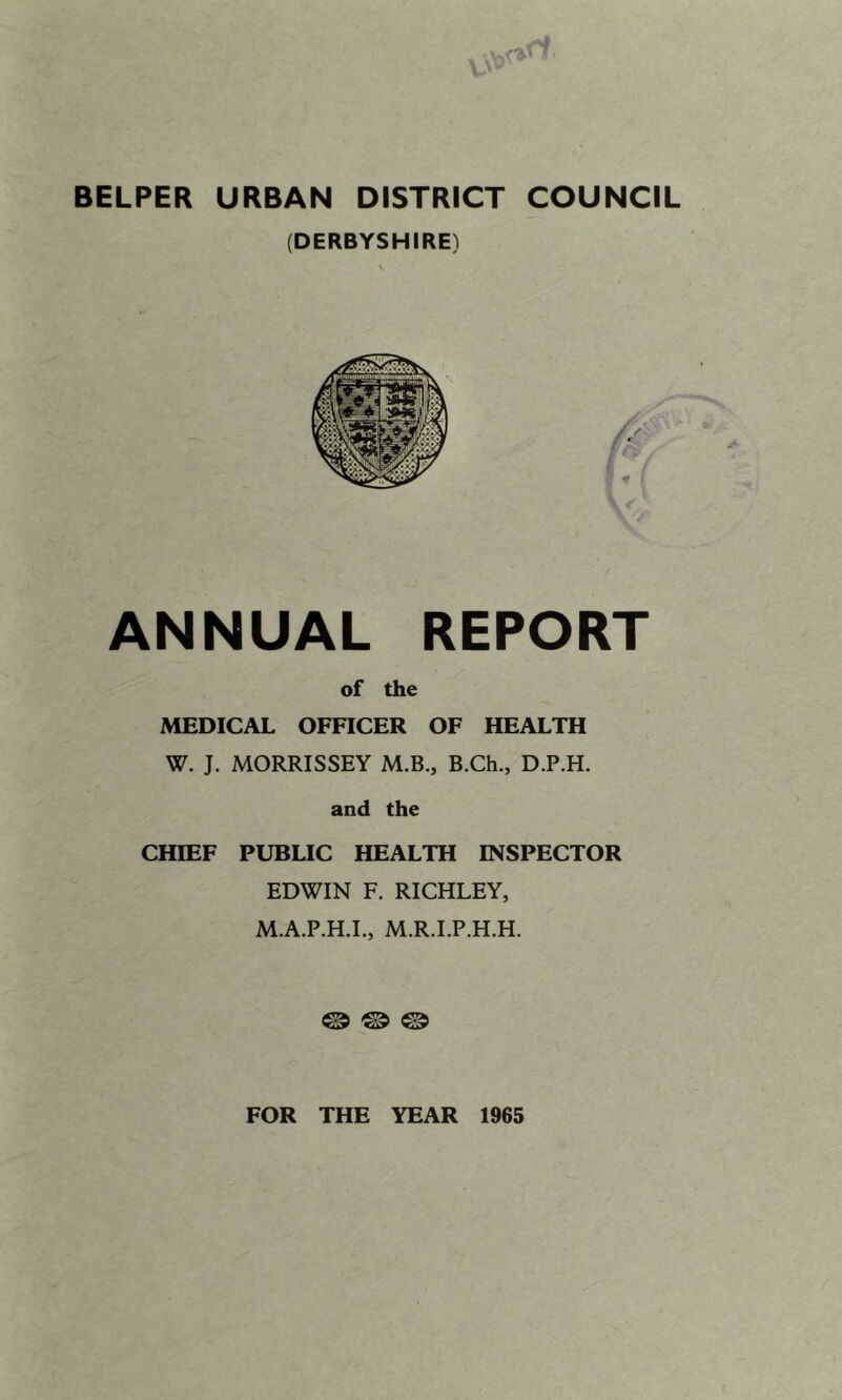 BELPER URBAN DISTRICT COUNCIL (DERBYSHIRE) ANNUAL REPORT of the MEDICAL OFFICER OF HEALTH W. J. MORRISSEY M.B., B.Ch., D.P.H. and the CHIEF PUBLIC HEALTH INSPECTOR EDWIN F. RICHLEY, M.A.P.H.I., M.R.I.P.H.H. © © © FOR THE YEAR 1965