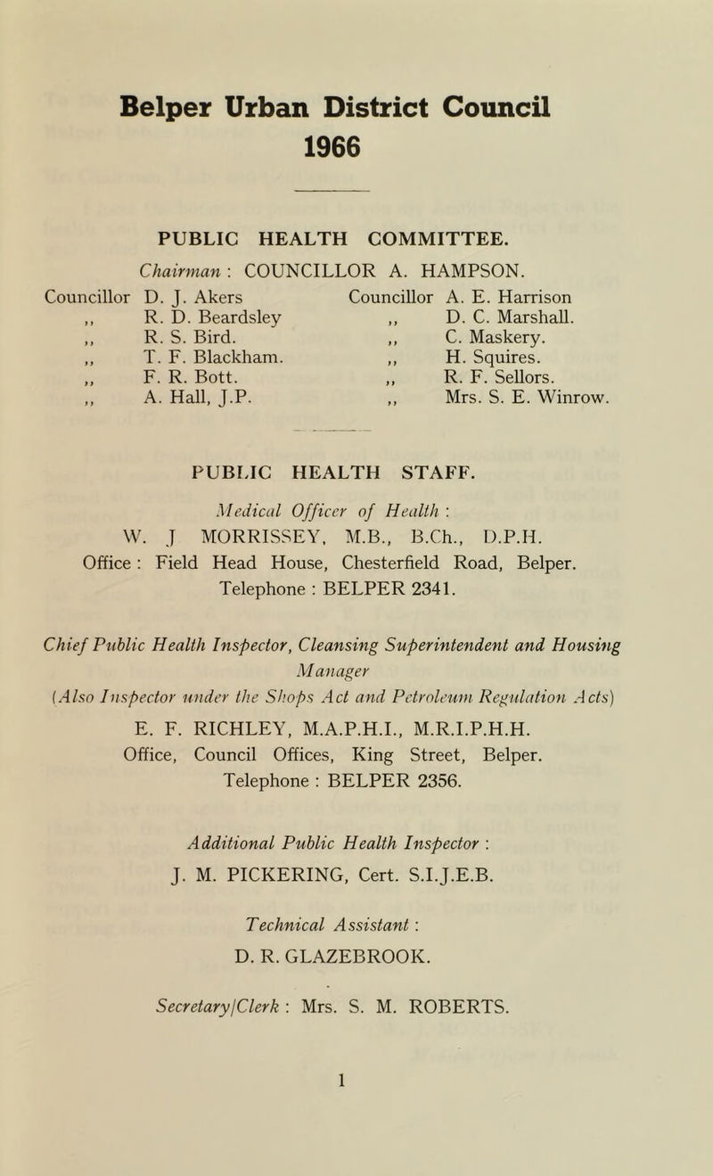 Helper Urban District Council 1966 PUBLIC HEALTH COMMITTEE. Chairman-. COUNCILLOR A. HAMPSON. Councillor D. J. Akers ,, R. D. Beardsley ,, R. S. Bird. ,, T. F. Blackham. ,, F. R. Bott. A. Hall, J.P. Councillor A. E. Harrison ,, D. C. Marshall. ,, C. Maskery. ,, H. Squires. ,, R. F. Sellors. ,, Mrs. S. E. Winrow. PUBLIC HEALTH STAFF. Medical Officer of Health : W. J MORRISSEY. M.B., B.Ch., D.P.H. Office; Field Head House, Chesterfield Road, Belper. Telephone : BELPER 2341. Chief Public Health Inspector, Cleansing Superintendent and Housing Manager {Also Inspector under the Shops Act and Petroleum Regulation Acts) E. F. RICHLEY, M.A.P.H.I., M.R.I.P.H.H. Office, Council Offices, King Street, Belper. Telephone : BELPER 2356. Additional Public Health Inspector : J. M. PICKERING, Cert. S.I.J.E.B. Technical Assistant: D. R. GLAZEBROOK. SecretaryjClerk : Mrs. S. M. ROBERTS.
