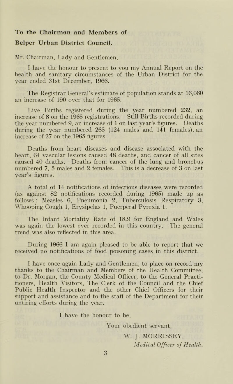 To the Chairman and Members of Helper Urban District Council. Mr. Chairman, Lady and (ientlemen, I have the honour to present to you my Annual Report on the liealth and sanitary circumstances of the Urban District for the year ended 31st December, 1966. The Registrar General’s estimate of population stands at 16,060 an increase of 190 over that for 196.5. Live Births registered during the year numbered 232, an increase of 8 on the 1965 registrations. Still Births recorded during the vear numbered 9, an increase of 1 on last year’s figures. Deaths during the year numbered 265 (124 males and 141 females), an increase of 27 on the 1965 figures. Deaths from heart diseases and disease associated with the heart, 64 vascular lesions caused 48 deaths, and cancer of all sites caused 40 deaths. Deaths from cancer of the lung and bronchus numbered 7, 5 males and 2 females. This is a decrease of 3 on last year’s figures. A total of 14 notifications of infectious diseases were recorded (as against 82 notifications recorded during 1965) made up as follows : Measles 6, Pneumonia 2, Tuberculosis Respiratory 3, Whooping Cough 1, Ei^'sipelas 1, Puerperal Pyrexia 1. The Infant Mortality Rate of 18.9 for England and Wales was again the lowest ever recorded in this country. The general trend was also reflected in this area. During 1966 I am again pleased to be able to report that we received no notifications of food poisoning cases in this district. I have once again Lady and Gentlemen, to place on record my thanks to the Chairman and Members of the Health Committee, to Dr. ]\Iorgan, the County Medical Officer, to the General Practi- tioners, Health Visitors, The Clerk of the Council and the Chief Public Health Inspector and the other Chief Officers for their support and assistance and to the staff of the Department for their untiring efforts during the year. I have the honour to be. Your obedient servant, W. J. MORRISSEY, Medical Officer of Health.