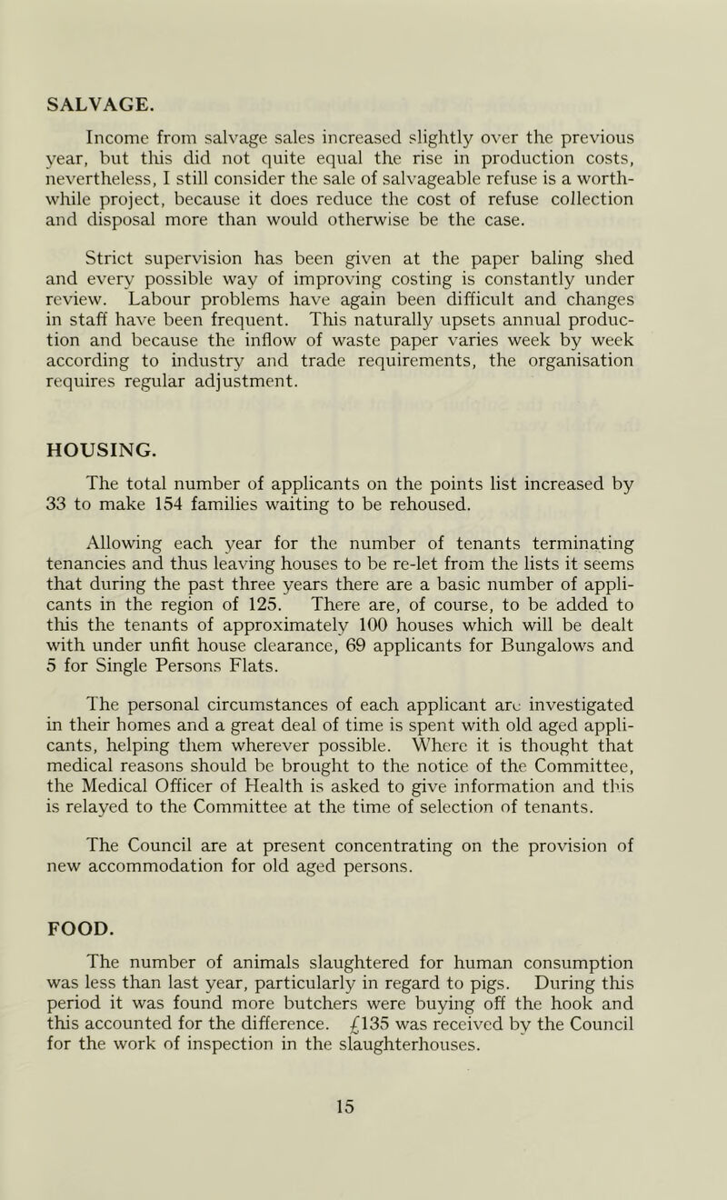 Income from salvage sales increased slightly over the previous year, but this did not quite equal the rise in production costs, nevertheless, I still consider the sale of salvageable refuse is a worth- while project, because it does reduce the cost of refuse collection and disposal more than would otherwise be the case. Strict supervision has been given at the paper baling shed and every possible way of improving costing is constantly under review. Labour problems have again been difficult and changes in staff have been frequent. This naturally upsets annual produc- tion and because the inflow of waste paper varies week by week according to industry and trade requirements, the organisation requires regular adjustment. HOUSING. The total number of applicants on the points list increased by 33 to make 154 families waiting to be rehoused. Allowing each year for the number of tenants terminating tenancies and thus leaving houses to be re-let from the lists it seems that during the past three years there are a basic number of appli- cants in the region of 125. There are, of course, to be added to this the tenants of approximately 100 houses which will be dealt with under unfit house clearance, 69 applicants for Bungalows and 5 for Single Persons Flats. The personal circumstances of each applicant arc investigated in their homes and a great deal of time is spent with old aged appli- cants, helping them wherever possible. Where it is thought that medical reasons should be brought to the notice of the Committee, the Medical Officer of Health is asked to give information and this is relayed to the Committee at the time of selection of tenants. The Council are at present concentrating on the provision of new accommodation for old aged persons. FOOD. The number of animals slaughtered for human consumption was less than last year, particularly in regard to pigs. During this period it was found more butchers were buying off the hook and this accounted for the difference. £135 was received by the Council for the work of inspection in the slaughterhouses.