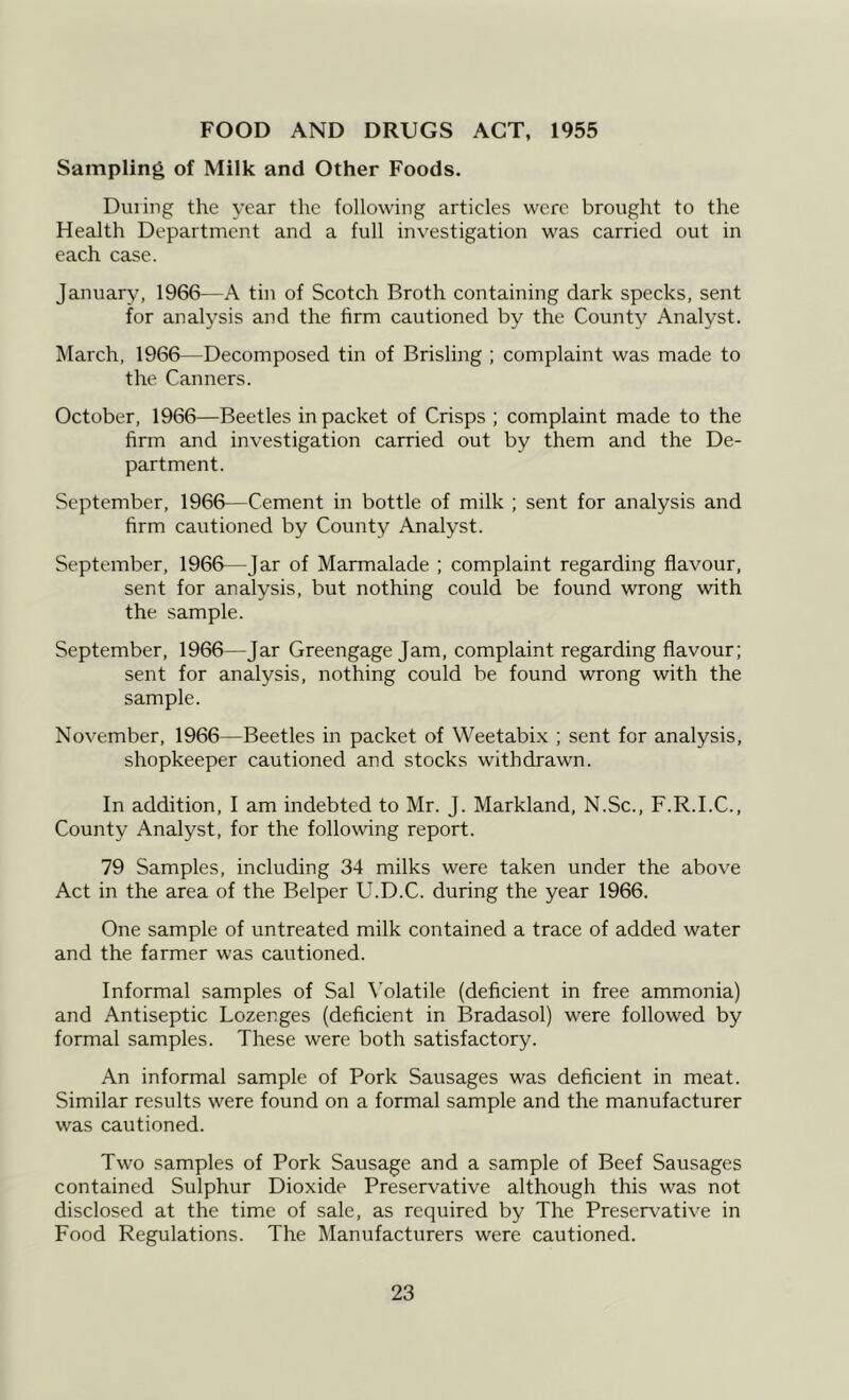FOOD AND DRUGS ACT, 1955 Sampling of Milk and Other Foods. During the year the following articles were brought to the Health Department and a full investigation was carried out in each case. January, 1966—A tin of Scotch Broth containing dark specks, sent for analysis and the firm cautioned by the County Analyst. March, 1966—Decomposed tin of Brisling ; complaint was made to the Canners. October, 1966—Beetles in packet of Crisps ; complaint made to the firm and investigation carried out by them and the De- partment. September, 1966—Cement in bottle of milk ; sent for analysis and firm cautioned by County Analyst. September, 1966—Jar of Marmalade ; complaint regarding flavour, sent for analysis, but nothing could be found wrong with the sample. September, 1966—Jar Greengage Jam, complaint regarding flavour; sent for analysis, nothing could be found wrong with the sample. November, 1966—Beetles in packet of Weetabix ; sent for analysis, shopkeeper cautioned and stocks withdrawn. In addition, I am indebted to Mr. J. Markland, N.Sc., F.R.I.C., County Analyst, for the following report. 79 Samples, including 34 milks were taken under the above Act in the area of the Belper U.D.C. during the year 1966. One sample of untreated milk contained a trace of added water and the farmer was cautioned. Informal samples of Sal \olatile (deficient in free ammonia) and Antiseptic Lozenges (deficient in Bradasol) were followed by formal samples. These were both satisfactory. An informal sample of Pork Sausages was deficient in meat. Similar results were found on a formal sample and the manufacturer was cautioned. Two samples of Pork Sausage and a sample of Beef Sausages contained Sulphur Dioxide Preservative although this was not disclosed at the time of sale, as required by The Preserv'ative in Food Regulations. The Manufacturers were cautioned.