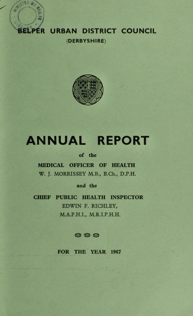 R URBAN DISTRICT COUNCIL (DERBYSHIRE) ANNUAL REPORT of the MEDICAL OFFICER OF HEALTH W. J. MORRISSEY M.B., B.Ch., D.P.H. and the CHIEF PUBLIC HEALTH INSPECTOR EDWIN F. RICHLEY, M.A.P.H.L, M.R.I.P.H.H. @ ® @ FOR THE YEAR 1967