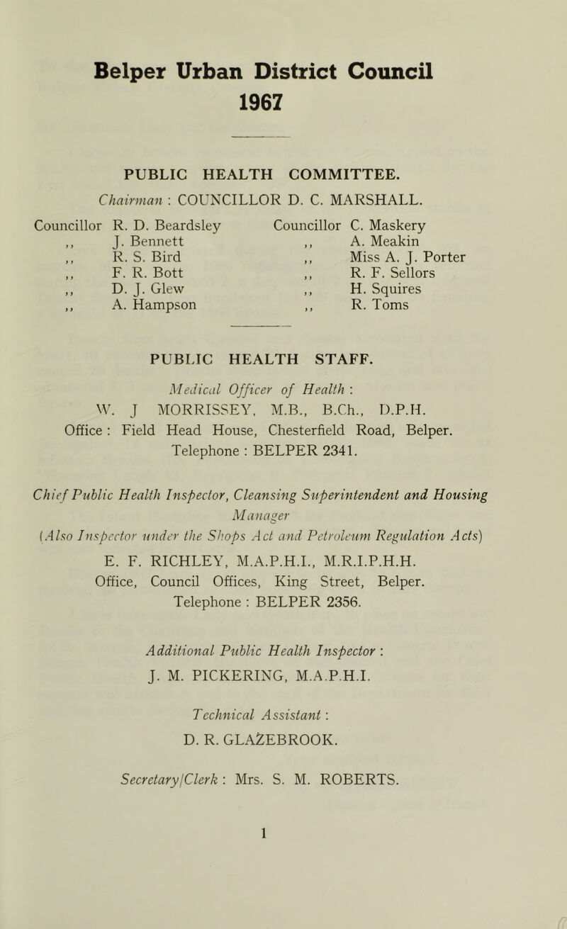 1967 PUBLIC HEALTH COMMITTEE. Chairman : COUNCILLOR D. C. MARSHALL. Councillor R. D. Beardsley ,, J. Bennett R. S. Bird ,, F. R. Bott ,, D. J. Glew ,, A. Hampson Councillor C. Maskery ,, A. Meakin ,, Miss A. J. Porter ,, R. F. Sellors ,, H. Squires ,, R. Toms PUBLIC HEALTH STAFF. Medical Officer of Health : W. J MORRISSEY, M.B., B.Ch., D.P.H. Office: Field Head House, Chesterfield Road, Belper. Telephone : BELPER 2341. Chief Public Health Inspector, Cleansing Superintendent and Housing Manager (Also Inspector under the St’.ops Act and Petroleum Regulation Acts) E. F. RICHLEY, M.A.P.H.L, M.R.I.P.H.H. Office, Council Offices, King Street, Belper. Telephone : BELPER 2356. Additional Ptihlic Health Inspector : J. M. PICKERING, M.A.P.H.L Technical Assistant: D. R. GLAZEBROOK. Secretary!Clerk : Mrs. S. M. ROBERTS.