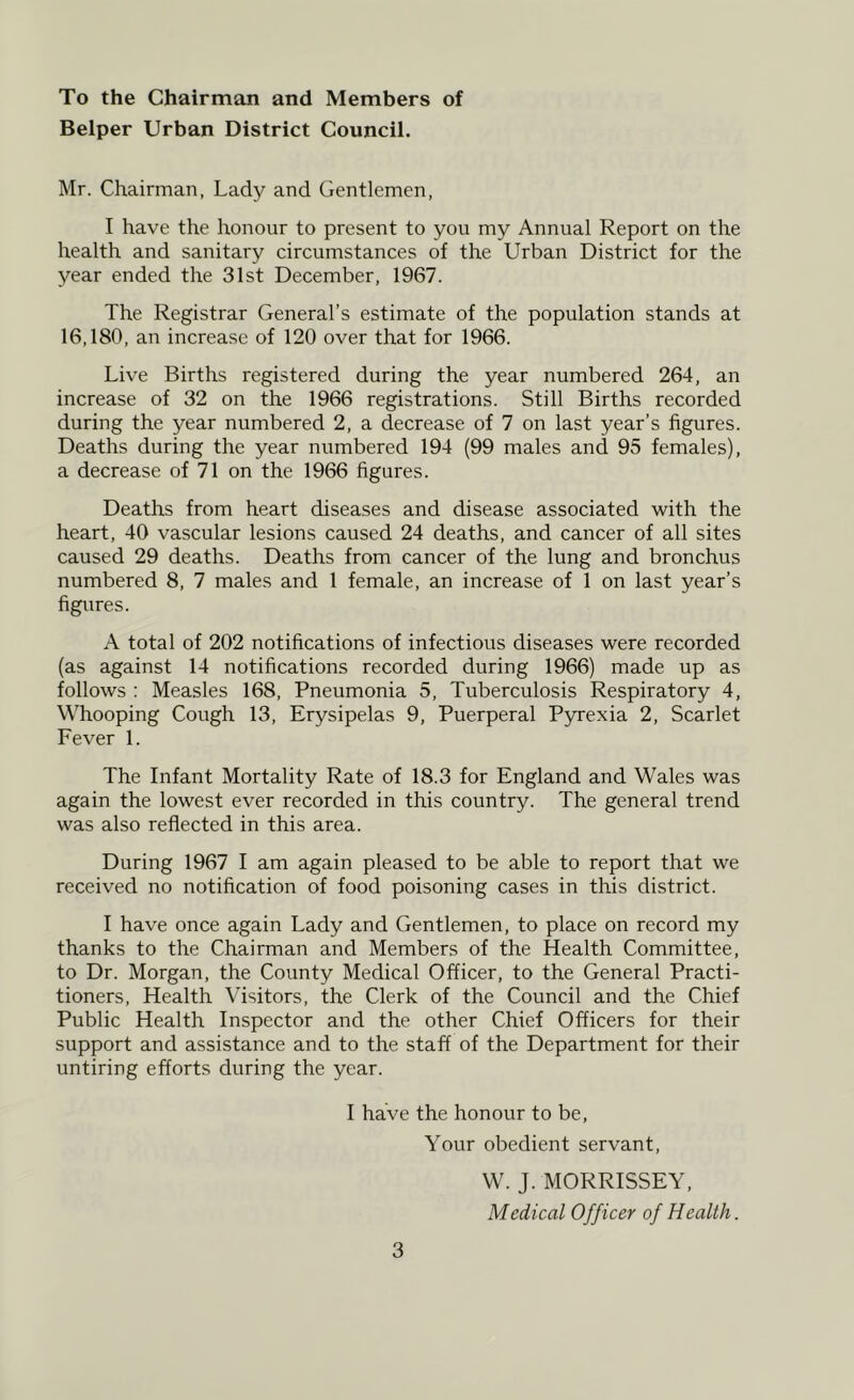 To the Chairman and Members of Belper Urban District Council. Mr. Chairman, Lady and Gentlemen, I have the honour to present to you my Annual Report on the health and sanitary circumstances of the Urban District for the year ended the 31st December, 1967. The Registrar General’s estimate of the population stands at 16,180, an increase of 120 over that for 1966. Live Births registered during the year numbered 264, an increase of 32 on the 1966 registrations. Still Births recorded during the year numbered 2, a decrease of 7 on last year’s figures. Deaths during the year numbered 194 (99 males and 95 females), a decrease of 71 on the 1966 figures. Deaths from heart diseases and disease associated with the heart, 40 vascular lesions caused 24 deaths, and cancer of all sites caused 29 deaths. Deaths from cancer of the lung and bronchus numbered 8, 7 males and 1 female, an increase of 1 on last year’s figures. A total of 202 notifications of infectious diseases were recorded (as against 14 notifications recorded during 1966) made up as follows : Measles 168, Pneumonia 5, Tuberculosis Respiratory 4, Whooping Cough 13, Erysipelas 9, Puerperal Pyrexia 2, Scarlet Fever 1. The Infant Mortality Rate of 18.3 for England and Wales was again the lowest ever recorded in this country. The general trend was also reflected in this area. During 1967 I am again pleased to be able to report that we received no notification of food poisoning cases in this district. I have once again Lady and Gentlemen, to place on record my thanks to the Chairman and Members of the Health Committee, to Dr. Morgan, the County Medical Officer, to the General Practi- tioners, Health Visitors, the Clerk of the Council and the Chief Public Health Inspector and the other Chief Officers for their support and assistance and to the staff of the Department for their untiring efforts during the year. I have the honour to be. Your obedient servant, W. J. MORRISSEY, Medical Officer of Health.