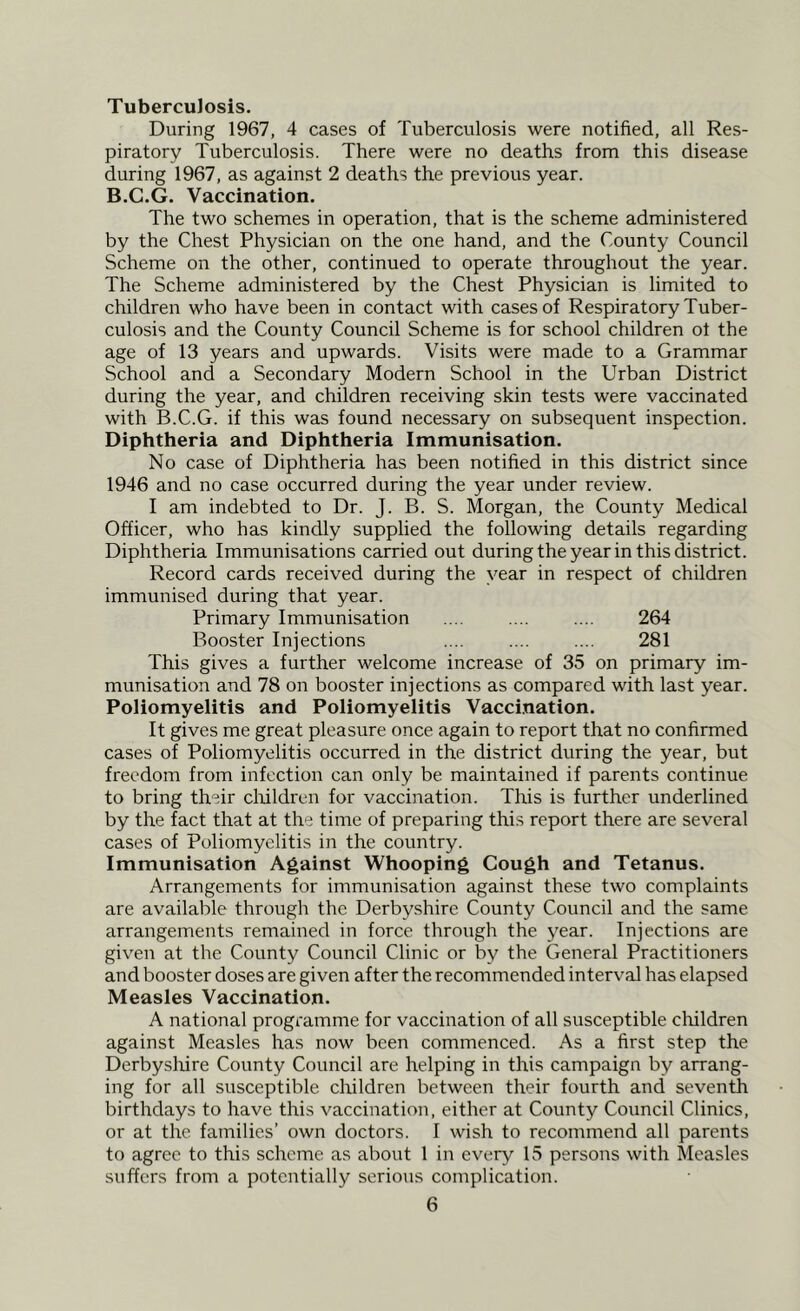 Tuberculosis. During 1967, 4 cases of Tuberculosis were notified, all Res- piratory Tuberculosis. There were no deaths from this disease during 1967, as against 2 deaths the previous year. B.G.G. Vaccination. The two schemes in operation, that is the scheme administered by the Chest Physician on the one hand, and the County Council Scheme on the other, continued to operate throughout the year. The Scheme administered by the Chest Physician is limited to children who have been in contact with cases of Respiratory Tuber- culosis and the County Council Scheme is for school children ot the age of 13 years and upwards. Visits were made to a Grammar School and a Secondary Modern School in the Urban District during the year, and children receiving skin tests were vaccinated with B.C.G. if this was found necessary on subsequent inspection. Diphtheria and Diphtheria Immunisation. No case of Diphtheria has been notified in this district since 1946 and no case occurred during the year under review. I am indebted to Dr. J. B. S. Morgan, the County Medical Officer, who has kindly supplied the following details regarding Diphtheria Immunisations carried out during the year in this district. Record cards received during the year in respect of children immunised during that year. Primary Immunisation .... .... .... 264 Booster Injections .... .... .... 281 This gives a further welcome increase of 35 on primary im- munisation and 78 on booster injections as compared with last year. Poliomyelitis and Poliomyelitis Vaccination. It gives me great pleasure once again to report that no confirmed cases of Poliomyelitis occurred in the district during the year, but freedom from infection can only be maintained if parents continue to bring their cliildren for vaccination. This is further underlined by the fact that at the time of preparing this report there are several cases of Poliomyelitis in the country. Immunisation Against Whooping Cough and Tetanus. Arrangements for immunisation against these two complaints are available through the Derbyshire County Council and the same arrangements remained in force through the year. Injections are given at the County Council Clinic or by the General Practitioners and booster doses are given after the recommended interval has elapsed Measles Vaccination. A national programme for vaccination of all susceptible cliildren against Measles has now been commenced. As a first step the Derbyshire County Council are helping in this campaign by arrang- ing for all susceptible children between their fourth and seventh birthdays to have this vaccination, either at County Council Clinics, or at the families’ own doctors. I wish to recommend all parents to agree to this scheme as about 1 in every 15 persons with Measles suffers from a potentially serious complication.