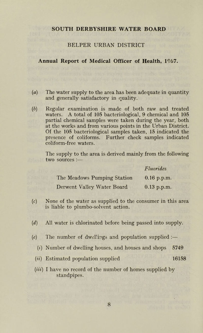 SOUTH DERBYSHIRE WATER BOARD BELPER URBAN DISTRICT Annual Report of Medical Officer of Health, 1967. (fl) The water supply to the area has been adequate in quantity and generally satisfactory in quality. [b) Regular examination is made of both raw and treated waters. A total of 105 bacteriological, 9 chemical and 105 partial chemical samples were taken during the year, both at the works and from various points in the Urban District. Of the 105 bacteriological samples taken, 15 indicated the presence of coliforms. Further check samples indicated coliform-free waters. The supply to the area is derived mainly from the following two sources :— Fluorides The Meadows Pumping Station 0.16 p.p.m. Derwent Valley Water Board 0.13 p.p.m. [c) None of the water as supplied to the consumer in this area is liable to plumbo-solvent action. [d) All water is chlorinated before being passed into supply. [e) The number of dwellings and population supplied :— (/) Number of dwelling houses, and houses and shops 5749 (u) Estimated population supplied 16158 [in) I have no record of the number of homes supplied by standpipes.
