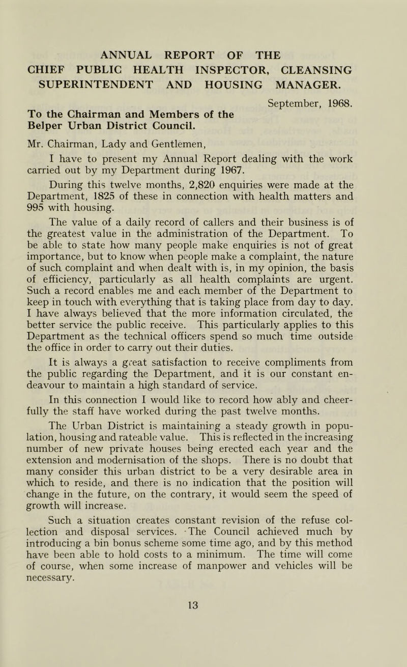 ANNUAL REPORT OF THE CHIEF PUBLIC HEALTH INSPECTOR, CLEANSING SUPERINTENDENT AND HOUSING MANAGER. September, 1968. To the Chairman and Members of the Belper Urban District Council. Mr. Chairman, Lady and Gentlemen, I have to present my Annual Report dealing with the work carried out by my Department during 1967. During this twelve months, 2,820 enquiries were made at the Department, 1825 of these in connection with health matters and 995 with housing. The value of a daily record of callers and their business is of the greatest value in the administration of the Department. To be able to state how many people make enquiries is not of great importance, but to know when people make a complaint, the nature of such complaint and when dealt with is, in my opinion, the basis of efficiency, particularly as all health complaints are urgent. Such a record enables me and each member of the Department to keep in touch with everything that is taking place from day to day. I have always believed that the more information circulated, the better service the public receive. This particularly applies to this Department as the technical officers spend so much time outside the office in order to carry out their duties. It is always a great satisfaction to receive compliments from the public regarding the Department, and it is our constant en- deavour to maintain a high standard of service. In this connection I would like to record how ably and cheer- fully the staff have worked during the past twelve months. The Urban District is maintaining a steady growth in popu- lation, housing and rateable value. This is reflected in the increasing number of new private houses being erected each year and the extension and modernisation of the shops. There is no doubt that many consider this urban district to be a very desirable area in which to reside, and there is no indication that the position will change in the future, on the contrary, it would seem the speed of growth will increase. Such a situation creates constant revision of the refuse col- lection and disposal services. The Council achieved much by introducing a bin bonus scheme some time ago, and by this method have been able to hold costs to a minimum. The time will come of course, when some increase of manpower and vehicles will be necessary.