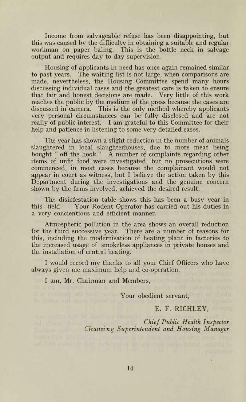 Income from salvageable refuse has been disappointing, but this was caused by the difficulty in obtaining a suitable and regular workman on paper baling. This is the bottle neck in salvage output and requires day to day supervision. Housing of applicants in need has once again remained similar to past years. The waiting list is not large, when comparisons are made, nevertheless, the Housing Committee spend many hours discussing individual cases and the greatest care is taken to ensure that fair and honest decisions are made. Very little of this work reaches the public by the medium of the press because the cases are discussed in camera. This is the only method whereby applicants very personal circumstances can be fully disclosed and are not really of public interest. I am grateful to this Committee for their help and patience in listening to some very detailed cases. The year has shown a slight reduction in the number of animals slaughtered in local slaughterhouses, due to more meat being bought “ off the hook.” A number of complaints regarding other items of unfit food were investigated, but no prosecutions were commenced, in most cases because the complainant would not appear in court as witness, but I believe the action taken by this Department during the investigations and the genuine concern shown by the firms involved, achieved the desired result. The disinfestation table shows this has been a busy year in this field. Your Rodent Operator has carried out his duties in a very concientious and efficient manner. Atmospheric pollution in the area shows an overall reduction for the third successive year. There are a number of reasons for this, including the modernisation of heating plant in factories to the increased usage of smokeless appliances in private houses and the installation of central heating. I would record my thanks to all your Chief Officers who have always given me maximum help and co-operation. I am, Mr. Chairman and Members, Your obedient servant, E. F. RICHLEY, Chief Public Health Inspector Cleansing Superintendent and Housing Manager