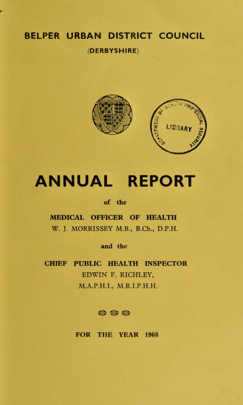 BELPER URBAN DISTRICT COUNCIL (DERBYSHIRE) ANNUAL REPORT of the MEDICAL OFFICER OF HEALTH W. J. MORRISSEY M.B., B.Ch., D.P.H. and the CHIEF PUBLIC HEALTH INSPECTOR EDWIN F. RICHLEY, M.A.P.H.I., M.R.I.P.H.H. © ® ® FOR THE YEAR 1968