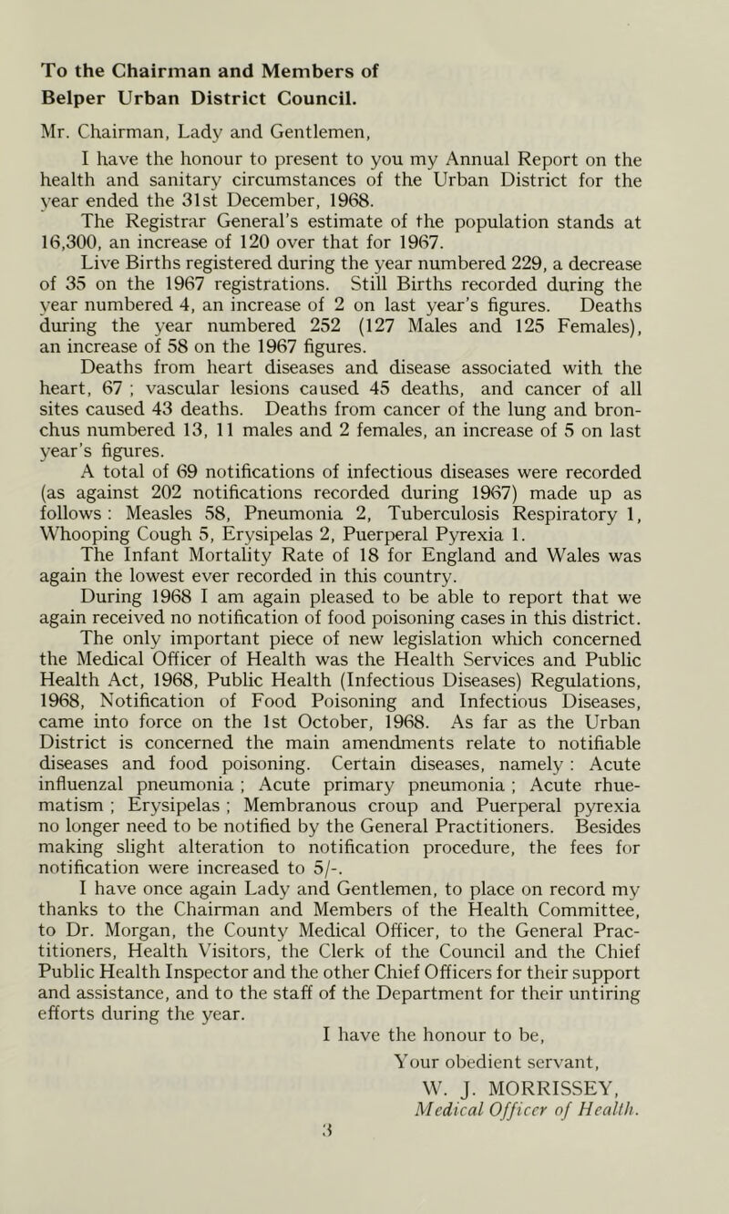 To the Chairman and Members of Belper Urban District Council. Mr. Chairman, Lady and Gentlemen, I have the honour to present to you my Annual Report on the health and sanitary circumstances of the Urban District for the year ended the 31st December, 1968. The Registrar General’s estimate of the population stands at 16,300, an increase of 120 over that for 1967. Live Births registered during the year numbered 229, a decrease of 35 on the 1967 registrations. Still Births recorded during the year numbered 4, an increase of 2 on last year’s figures. Deaths during the year numbered 252 (127 Males and 125 Females), an increase of 58 on the 1967 figures. Deaths from heart diseases and disease associated with the heart, 67 ; vascular lesions caused 45 deaths, and cancer of all sites caused 43 deaths. Deaths from cancer of the lung and bron- chus numbered 13, 11 males and 2 females, an increase of 5 on last year’s figures. A total of 69 notifications of infectious diseases were recorded (as against 202 notifications recorded during 1967) made up as follows : Measles 58, Pneumonia 2, Tuberculosis Respiratory 1, Whooping Cough 5, Erysipelas 2, Puerperal Pyrexia 1. The Infant Mortality Rate of 18 for England and Wales was again the lowest ever recorded in this country. During 1968 I am again pleased to be able to report that we again received no notification of food poisoning cases in this district. The only important piece of new legislation which concerned the Medical Officer of Health was the Health Services and Public Health Act, 1968, Public Health (Infectious Diseases) Regulations, 1968, Notification of Food Poisoning and Infectious Diseases, came into force on the 1st October, 1968. As far as the Urban District is concerned the main amendments relate to notifiable diseases and food poisoning. Certain diseases, namely : Acute influenzal pneumonia ; Acute primary pneumonia ; Acute rhue- matism ; Erysipelas ; Membranous croup and Puerperal pyrexia no longer need to be notified by the General Practitioners. Besides making slight alteration to notification procedure, the fees for notification were increased to 5/-. I have once again Lady and Gentlemen, to place on record my thanks to the Chairman and Members of the Health Committee, to Dr. Morgan, the County Medical Officer, to the General Prac- titioners, Health Visitors, the Clerk of the Council and the Chief Public Health Inspector and the other Chief Officers for their support and assistance, and to the staff of the Department for their untiring efforts during the year. I have the honour to be. Your obedient servant, W. J. MORRISSEY, Medical Officer of Health.