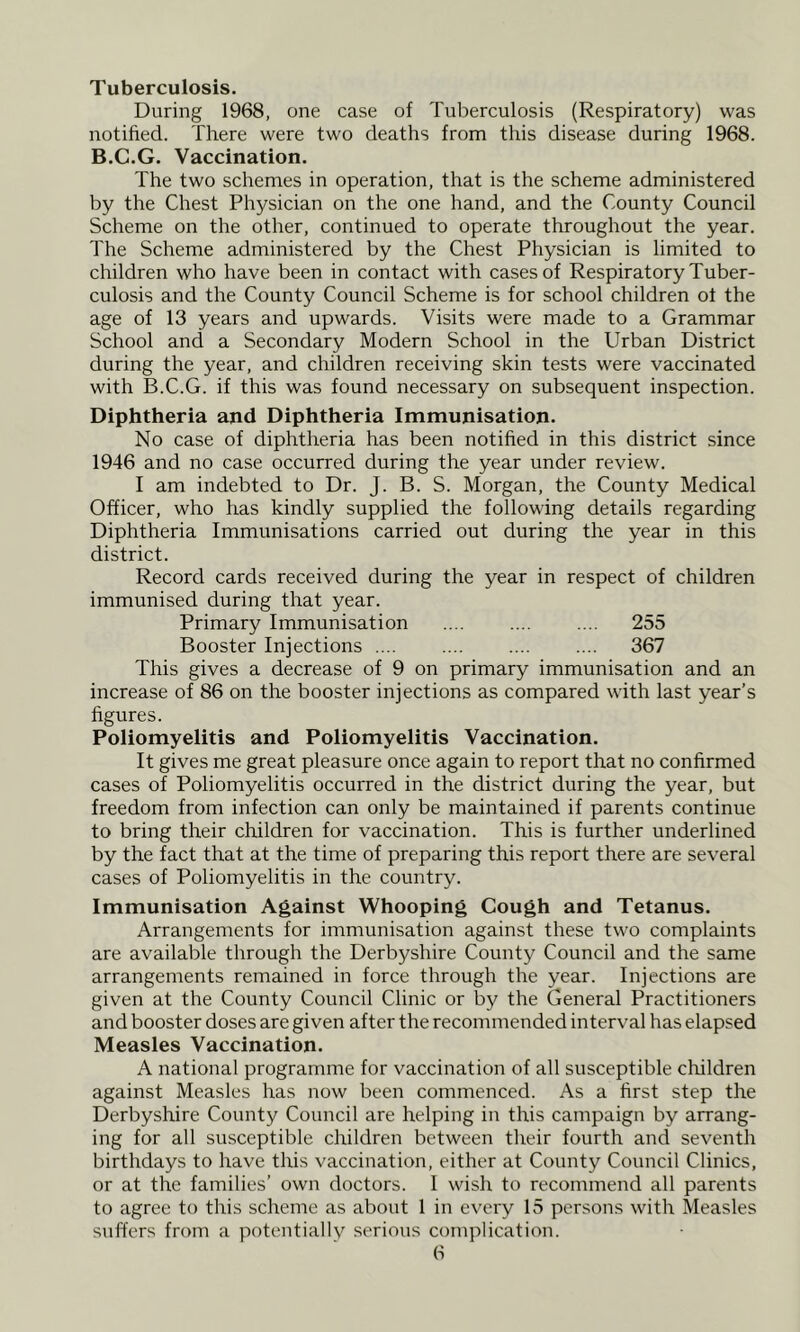 Tuberculosis. During 1968, one case of Tuberculosis (Respiratory) was notified. There were two deaths from this disease during 1968. B.C.G. Vaccination. The two schemes in operation, that is the scheme administered by the Chest Physician on the one hand, and the County Council Scheme on the other, continued to operate throughout the year. The Scheme administered by the Chest Physician is limited to children who have been in contact with cases of Respiratory Tuber- culosis and the County Council Scheme is for school children of the age of 13 years and upwards. Visits were made to a Grammar School and a Secondary Modern School in the Urban District during the year, and children receiving skin tests were vaccinated with B.C.G. if this was found necessary on subsequent inspection. Diphtheria and Diphtheria Immunisation. No case of diphtheria has been notified in this district since 1946 and no case occurred during the year under review. I am indebted to Dr. J. B. S. Morgan, the County Medical Officer, who has kindly supplied the following details regarding Diphtheria Immunisations carried out during the year in this district. Record cards received during the year in respect of children immunised during that year. Primary Immunisation 255 Booster Injections .... .... .... .... 367 This gives a decrease of 9 on primary immunisation and an increase of 86 on the booster injections as compared with last year’s figures. Poliomyelitis and Poliomyelitis Vaccination. It gives me great pleasure once again to report that no confirmed cases of Poliomyelitis occurred in the district during the year, but freedom from infection can only be maintained if parents continue to bring their children for vaccination. This is further underlined by the fact that at the time of preparing this report there are several cases of Poliomyelitis in the country. Immunisation Against Whooping Cough and Tetanus. Arrangements for immunisation against these two complaints are available through the Derbyshire County Council and the same arrangements remained in force through the year. Injections are given at the County Council Clinic or by the General Practitioners and booster doses are given after the recommended interval has elapsed Measles Vaccination. A national programme for vaccination of all susceptible children against Measles has now been commenced. As a first step the Derbyshire County Council are helping in this campaign by arrang- ing for all susceptible children between their fourth and seventh birthdays to have this vaccination, either at County Council Clinics, or at the families’ own doctors. 1 wish to recommend all parents to agree to this scheme as about 1 in every 15 persons with Measles suffers from a potentiallv serious complication.