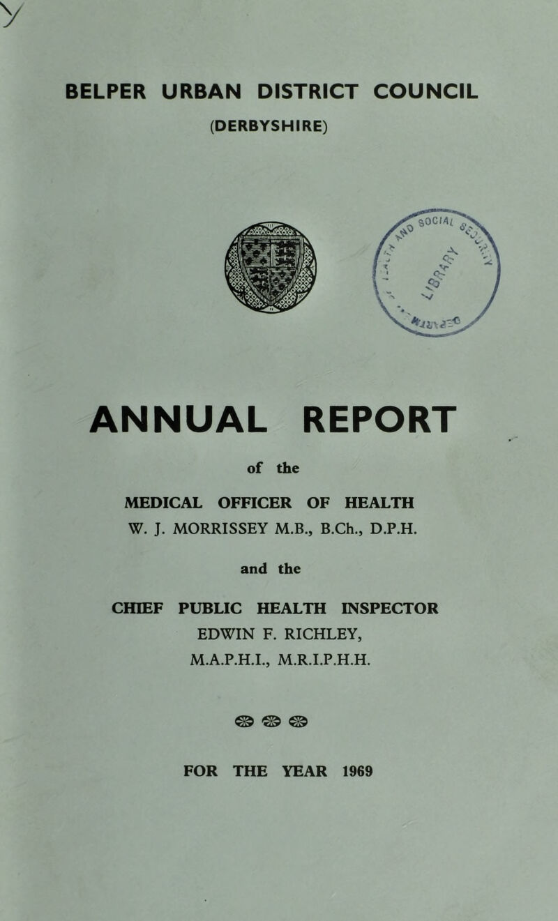 BELPER URBAN DISTRICT COUNCIL (DERBYSHIRE) ANNUAL REPORT of the MEDICAL OFFICER OF HEALTH W. J. MORRISSEY M.B., B.Ch., D.P.H. and the CHIEF PUBLIC HEALTH INSPECTOR EDWIN F. RICHLEY, M.A.P.H.L, M.R.LP.H.H. ® © © FOR THE YEAR 1969