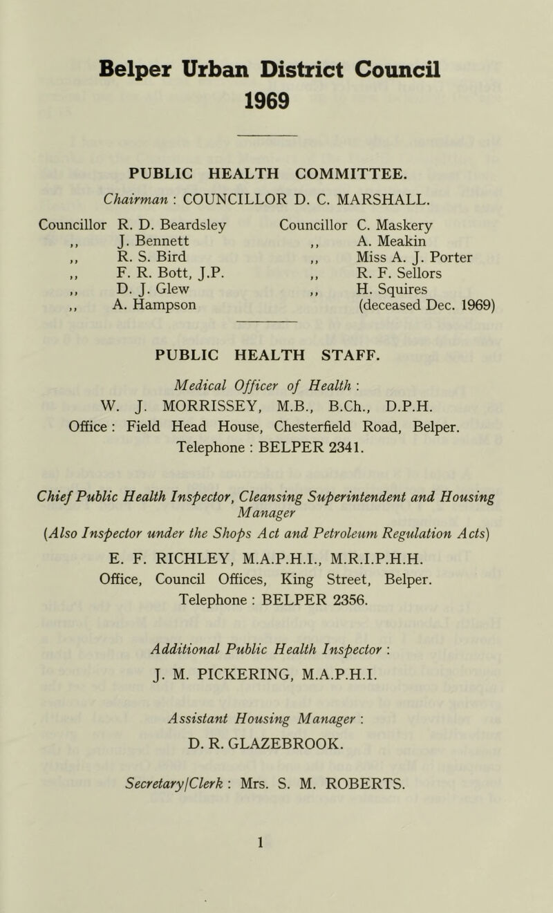 1969 PUBLIC HEALTH COMMITTEE. Chairman : COUNCILLOR D. C. MARSHALL. Councillor R. D. Beardsley Councillor C. Maskery J. Bennett R. S. Bird A. Meakin Miss A. J. Porter R. F. Sellors F. R. Bott, J.P. D. J. Glew A. Hampson H. Squires (deceased Dec. 1969) PUBLIC HEALTH STAFF. Medical Officer of Health : W. J. MORRISSEY. M.B., B.Ch., D.P.H. Office: Field Head House, Chesterfield Road, Belper. Telephone : BELPER 2341. Chief Public Health Inspector, Cleansing Superintendent and Housing Manager [Also Inspector under the Shops Act and Petroleum Regulation Acts) E. F. RICHLEY, M.A.P.H.L, M.R.I.P.H.H. Office, Council Offices, King Street, Belper. Telephone : BELPER 2356. Additional Public Health Inspector : J. M. PICKERING, M.A.P.H.L Assistant Housing Manager : D. R. GLAZEBROOK. SecretaryjClerk : Mrs. S. M. ROBERTS.