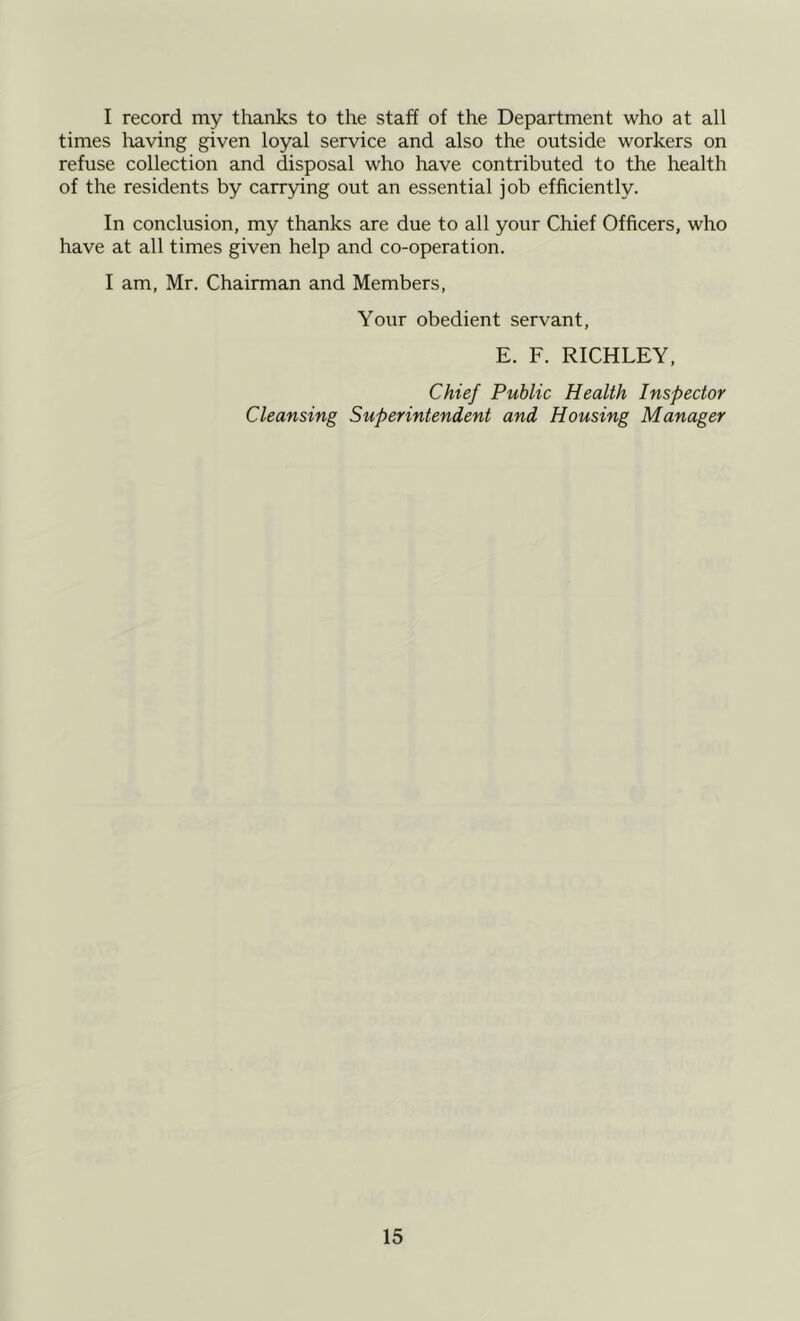 I record my thanks to the staff of the Department who at all times leaving given loyal service and also the outside workers on refuse collection and disposal who have contributed to the health of the residents by carrying out an essential job efficiently. In conclusion, my thanks are due to all your Chief Officers, who have at all times given help and co-operation. I am, Mr. Chairman and Members, Your obedient servant, E. F. RICHLEY, Chief Public Health Inspector Cleansing Superintendent and Housing Manager