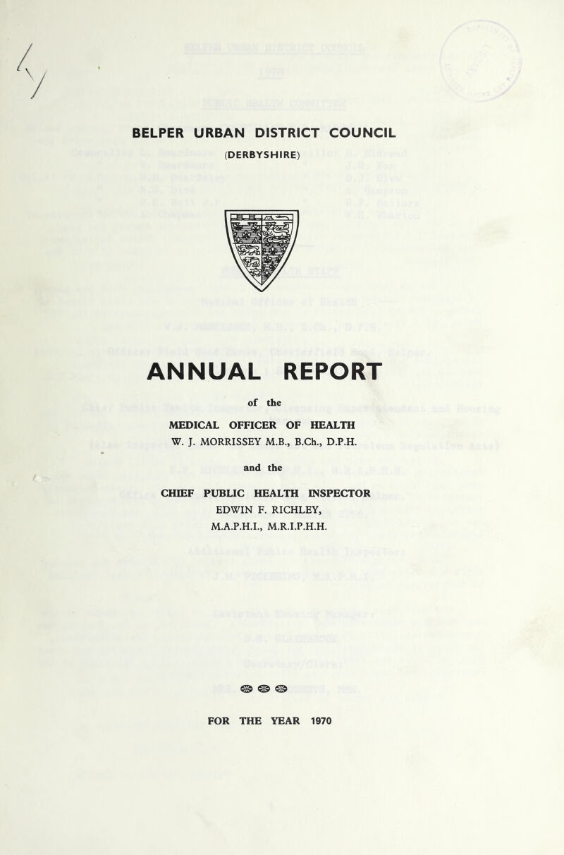 BELPER URBAN DISTRICT COUNCIL (DERBYSHIRE) ANNUAL REPORT of the MEDICAL OFFICER OF HEALTH W. J. MORRISSEY M.B., B.Ch., D.P.H. and the CHIEF PUBLIC HEALTH INSPECTOR EDWIN F. RICHLEY, M.A.P.H.I., M.R.I.P.H.H. © © © FOR THE YEAR 1970