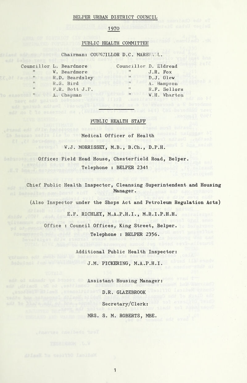 1970 PUBLIC HEALTH COMMITTEE Chairman: COUNCILLOR D.C. MARSHVL. Councillor L. Beardnore W. Beardmore R.D. Beardsley  R.S. Bird  P.R. Bott J.P. A. Chapman Councillor D. Eldread  J.R. Fox  D.J. 01ew A- dampson ” R.F. Sellors  V.H, Wharton PUBLIC HEALTH STAFF Medical Officer of Health W.J. MORRISSEY, M.B., B.Ch., D.P.H. Office: Field Head House, Chesterfield Road, Belper. Telephone : BELPER 2341 Chief Public Health Inspector, Cleansing Superintendent and Housing Manager. (Also Inspector under the Shops Act and Petroleum Regulation Acts) E.F. RICHLEY, M.A.P.H.I., M.R.I.P.H.H. Office : Council Offices, King Street, Belper. Telephone : BELPER 2356. Additional Public Health Inspector: J.M. PICKERING, M.A.P.H.I. Assistant Housing Manager: D.R. GLAZEBROOK Secretary/Clerk: MRS. S. M. ROBERTS, MBE.