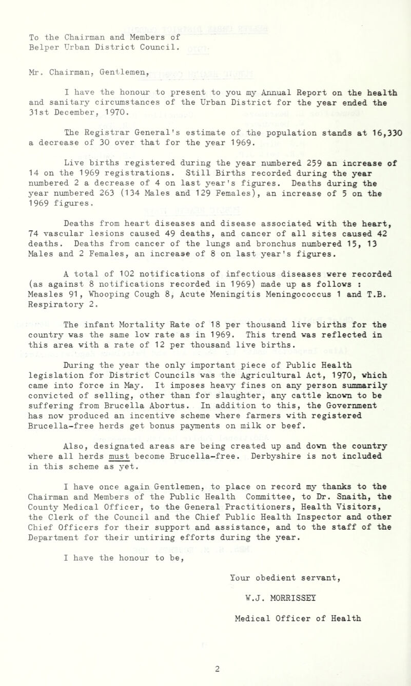 To the Chairman and Members of Belper Urban District Council. Mr, Chairman. Gentlemen, I have the honour to present to you my .Annual Report on the health and sanitary circumstances of the Urban District for the year ended the 31st December, 1970. The Registrar General's estimate of the population stands at 16,330 a decrease of 30 over that for the year 1969. Live births registered during the year numbered 259 an increase of 14 on the 1969 registrations. Still Births recorded during the year numbered 2 a decrease of 4 on last year's figures. Deaths during the year numbered 263 (134 Males and 129 Females), an increase of 5 on the 1969 figures. Deaths from heart diseases and disease associated with the heart, 74 vascular lesions caused 49 deaths, and cancer of all sites caused 42 deaths. Deaths from cancer of the lungs and bronchus numbered 15, 13 Males and 2 Females, an increase of 8 on last year's figures. A total of 102 notifications of infectious diseases were recorded (as against 8 notifications recorded in 1969) made up as follows : Measles 91, Whooping Cough 8, Acute Meningitis Meningococcus 1 and T.B. Respiratory 2. The infant Mortality Rate of 18 per thousand live births for the country was the same low rate as in 1969. This trend was reflected in this area with a rate of 12 per thousand live births. During the year the only important piece of Public Health legislation for District Councils was the Agricultural Act, 1970, which came into force in May. It imposes heavy fines on any person summarily convicted of selling, other than for slaughter, any cattle known to be suffering from Brucella Abortus. In addition to this, the Government has now produced an incentive scheme where farmers with registered Brucella-free herds get bonus payments on milk or beef. Also, designated areas are being created up and down the country where all herds must become Brucella-free. Derbyshire is not included in this scheme as yet. I have once again Gentlemen, to place on record my thanks to the Chairman and Members of the Public Health Committee, to Dr. Snaith, the County Medical Officer, to the General Practitioners, Health Visitors, the Clerk of the Council and the Chief Public Health Inspector and other Chief Officers for their support and assistance, and to the staff of the Department for their untiring efforts during the year. I have the honour to be, Your obedient servant, W.J. MORRISSEY Medical Officer of Health