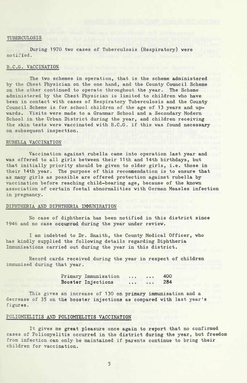 TUBERCULOSIS During 1970 two cases of Tuberculosis (Respiratory) were notified. B.C.G. VACCINATION The two schemes in operation, that is the scheme administered by the Chest Physician on the one hand, and the County Council Scheme on the other continued to operate throughout the year. The Scheme administered by the Chest Physician is limited to children who have been in contact with cases of Respiratory Tuberculosis and the County Council Scheme is for school children of the age of 13 years and up- wards. Visits were made to a Grammar School and a Secondary Modern School in the Urban District during the year, and children receiving the skin tests were vaccinated with B.C„G„ if this was found necessary on subsequent inspection. RUBELLA VACCINATION Vaccination against rubella came into operation last year and was offered to all girls between their 11th and 14th birthdays, but that initially priority should be given to older- girls, i.e. those in their 14th year. The purpose of this recommendation is to ensure that as many girls as possible are offered protection against rubella by vaccination before reaching child-bearing age, because of the known association of certain foetal abnormalities with German Measles infection in pregnancy. DIPHTHERIA AND DIPHTHERIA IMMUNISATION No case of diphtheria has been notified in this district since 1946 and no case occurred during the year under review. I am indebted to Dr. Snaith, the County Medical Officer, who has kindly supplied the following details regarding Diphtheria Immunisations carried out during the year in this district. Record cards received during the year in respect of children immunised during that year. Primary Immunisation 400 Booster Injections ... ... 284 This gives an increase of 130 on primary immunisation and a decrease of 35 on the booster injections as compared with last year's figures. POLIOMYELITIS AND POLIOMYELITIS VACCINATION It gives me great pleasure once again to report that no confirmed cases of Poliomyelitis occurred in the district during the year, but freedom from infection can only be maintained if parents continue to bring their children for vaccination.