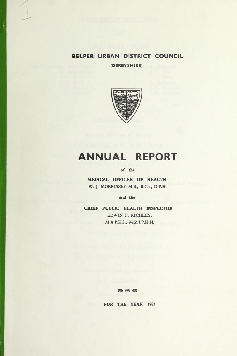 BELPER URBAN DISTRICT COUNCIL (DERBYSHIRE) ANNUAL REPORT of the MEDICAL OFFICER OF HEALTH W. J. MORRISSEY M.B., B.Ch., D.P.H. and the CHIEF PUBLIC HEALTH INSPECTOR EDWIN F. RICHLEY, M.A.P.H.I., M.R.I.P.H.H. ® ® ® FOR THE YEAR 1971