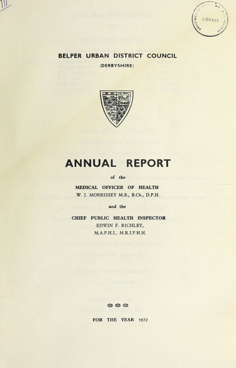 BELPER URBAN DISTRICT COUNCIL (DERBYSHIRE) ANNUAL REPORT of the MEDICAL OFFICER OF HEALTH W. J. MORRISSEY M.B., B.Ch., D.P.H. and the CHIEF PUBLIC HEALTH INSPECTOR EDWIN F. RICHLEY, M.A.P.H.I., M.R.I.P.H.H. @ © © FOR THE YEAR 1972