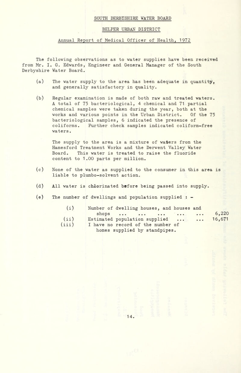 SOUTH DERBYSHIRE WATER BOARD BELPER URBAN DISTRICT Annual Report of Medical Officer of Health, 1972 The following observations as to water supplies have been received from Mr. I. G. Edwards, Engineer and General Manager of the South Derbyshire Water Board. (a) The water supply to the area has been adequate in quantity, and generally satisfactory in quality. (b) Regular examination is made of both raw and treated waters. A total of 75 bacteriological, 4 chemical and 71 partial chemical samples were taken during the year, both at the works and various points in the Urban District. Of the 75 bacteriological samples, 6 indicated the presence of coliforms. Further check samples indicated coliform-free waters. The supply to the area is a mixture of waters from the Hamesford Treatment Works and the Derwent Valley Water Board. This water is treated to raise the fluoride content to 1.00 parts per million. (c) None of the water as supplied to the consumer in this area is liable to plumbo-solvent action. (d) All water is chlorinated before being passed into supply. (e) The number of dwellings and population supplied : - (i) Number of dwelling houses, and houses and shops ... ... ... ... .. (ii) Estimated population supplied ... (iii) I have no record of the number of homes supplied by standpipes. 6,220 16,671