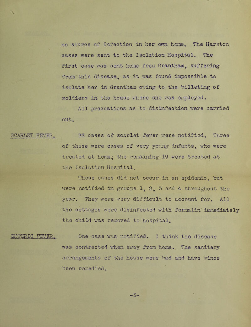 no sou.roe of Infection in her own home. The Harstcn oases were sent to the Isolation Hospital. The \ first case was sent home from Grantham, suffering from'this disease, as it was found impossible to isolate her in Grantham owing to the billeting of soldiers in the house where she was employed. All precuations as to disinfection were carried out. JCARLET PETER, 22 cases of scarlet fever were notified. Three of these were cases of very young Infants, who were treated at home; the remaining 19 were treated at the Isolation Hospital. These cases did not occur in an epidemic, but were notified in groups 1, 2, 3 and 4 throughout the year. They were very difficult to account for. All the cottages were disinfected with formalin' immediately the child was removed to hospital. ENTERIC FEVER. One case was notified. I think the disease was contracted when away from home. The sanitary arrangements of the house were Had and have since ■o- b e en r ernedi a d.