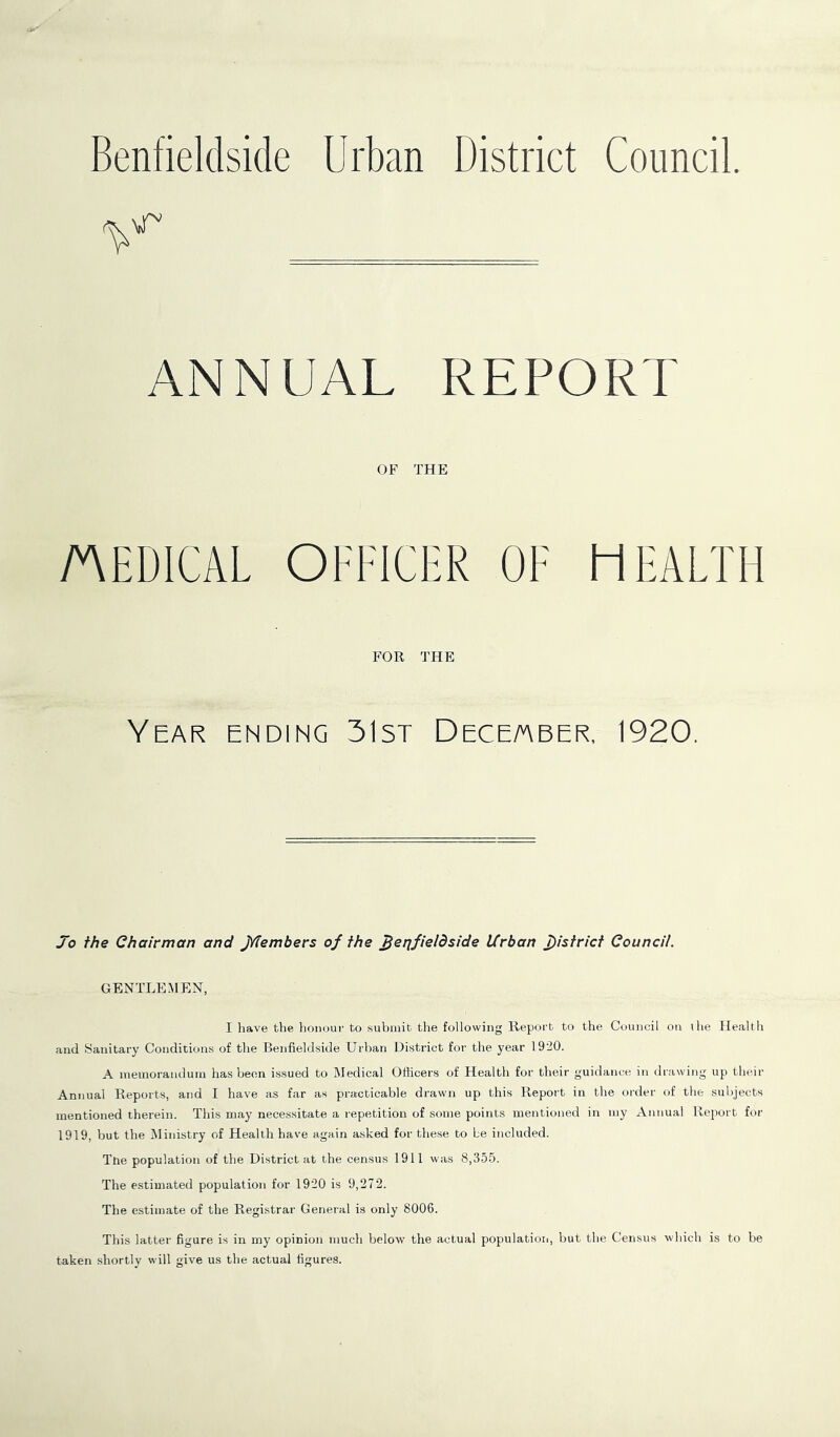 Benfieldside Urban District Council. ANNUAL REPORT OF THE MEDICAL OFFICER OF HEALTH FOR THE Year ending 31st December, 1920. Jo the Chairman and jYtembers of the Jjerjfieldside Urban district Council. GENTLEMEN, I have the honour to submit the following Report to the Council on the Health and Sanitary Conditions of the Benfieldside Urban District for the year 1920. A memorandum has been issued to Medical Officers of Health fur their guidance in drawing up their Annual Reports, and I have as far as practicable drawn up this Report in the order of the subjects mentioned therein. This may necessitate a repetition of some points mentioned in my Annual Report for 1919, but the Ministry of Health have again asked for these to be included. The population of the District at the census 1911 was 8,355. The estimated population for 1920 is 9,272. The estimate of the Registrar General is only 8006. This latter figure is in my opinion much below the actual population, but the Census which is to be taken shortly will give us the actual figures.