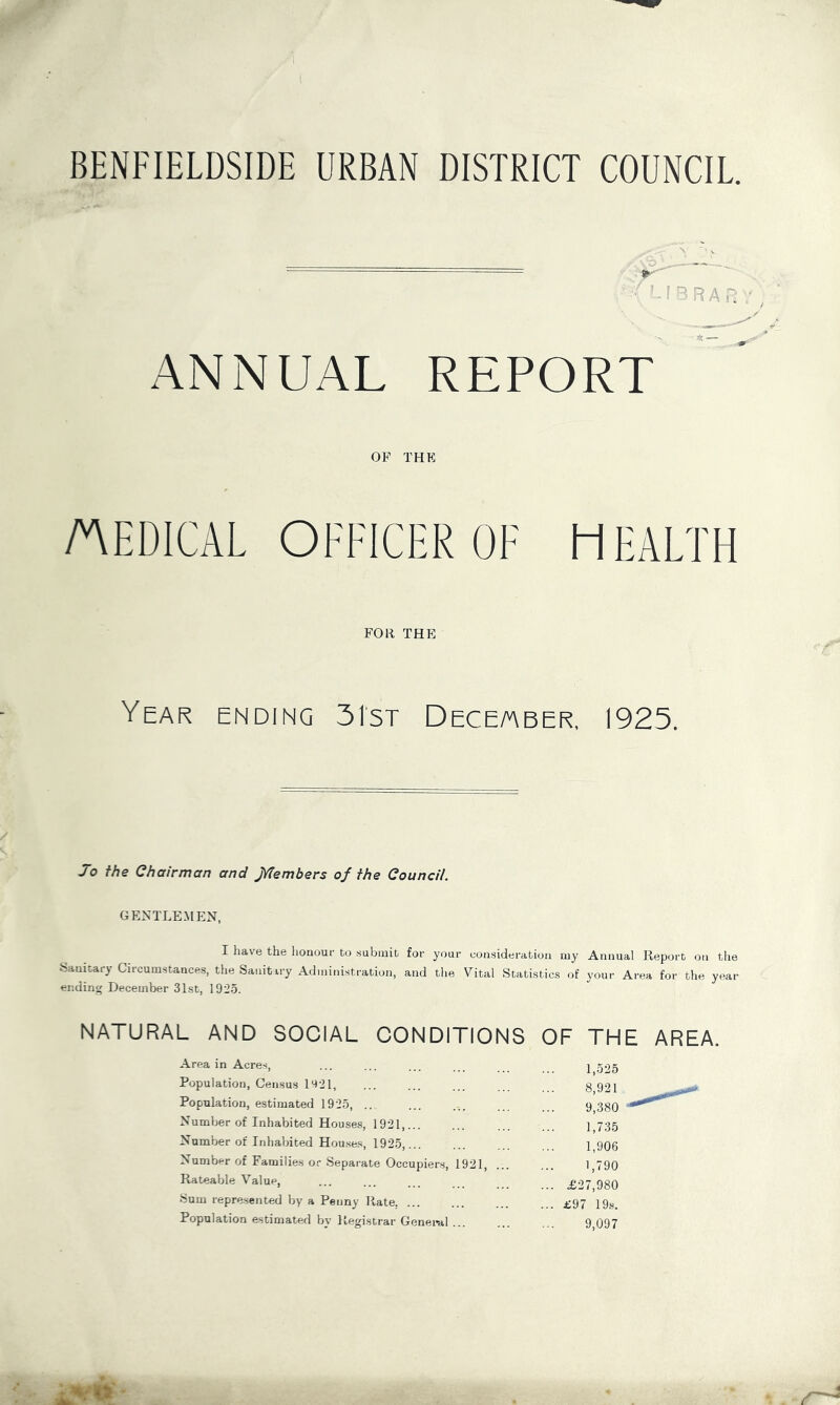 BENFIELDSIDE URBAN DISTRICT COUNCIL ANNUAL REPORT OF THK /AEDICAL OFFICER OF HEALTH FOR THE Year ending 31st Deceaber, 1925. Jo the Chairman and JYtembers of the Council. GENTLEMEN, I have the honour to .submit for your consideration my Annual Report on the ^5aulta^y Circumstances, the Sanitary Administration, and the Vital Statistics of your Area for the year ending December 31st, 1925. NATURAL AND SOCIAL CONDITIONS OF THE AREA. Area in Acres, 1,525 Population, Census 11^21, 8,921 Population, estimated 1925, .. 9,380 Number of Inhabited Houses, 1921, 1,735 Number of Inhabited Houses, 1925,... 1,906 Number of Families or Separate Occupiers, 1921, 1,790 Rateable Value, ... £27,980 Sum represented by a Penny Rate. ... ... £97 19s. Population estimated by Registrar Genei>al 9,097