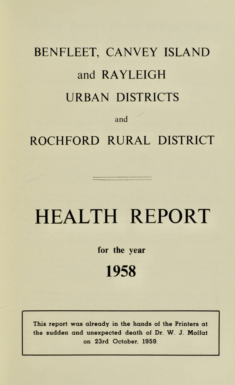 BENFLEET, CANVEY ISLAND and RAYLEIGH URBAN DISTRICTS and ROCHFORD RURAL DISTRICT HEALTH REPORT for the year 1958 This report was already in the hands of the Printers at the sudden and unexpected death of Dr. W. J. Moffat on 23rd October, 1959.