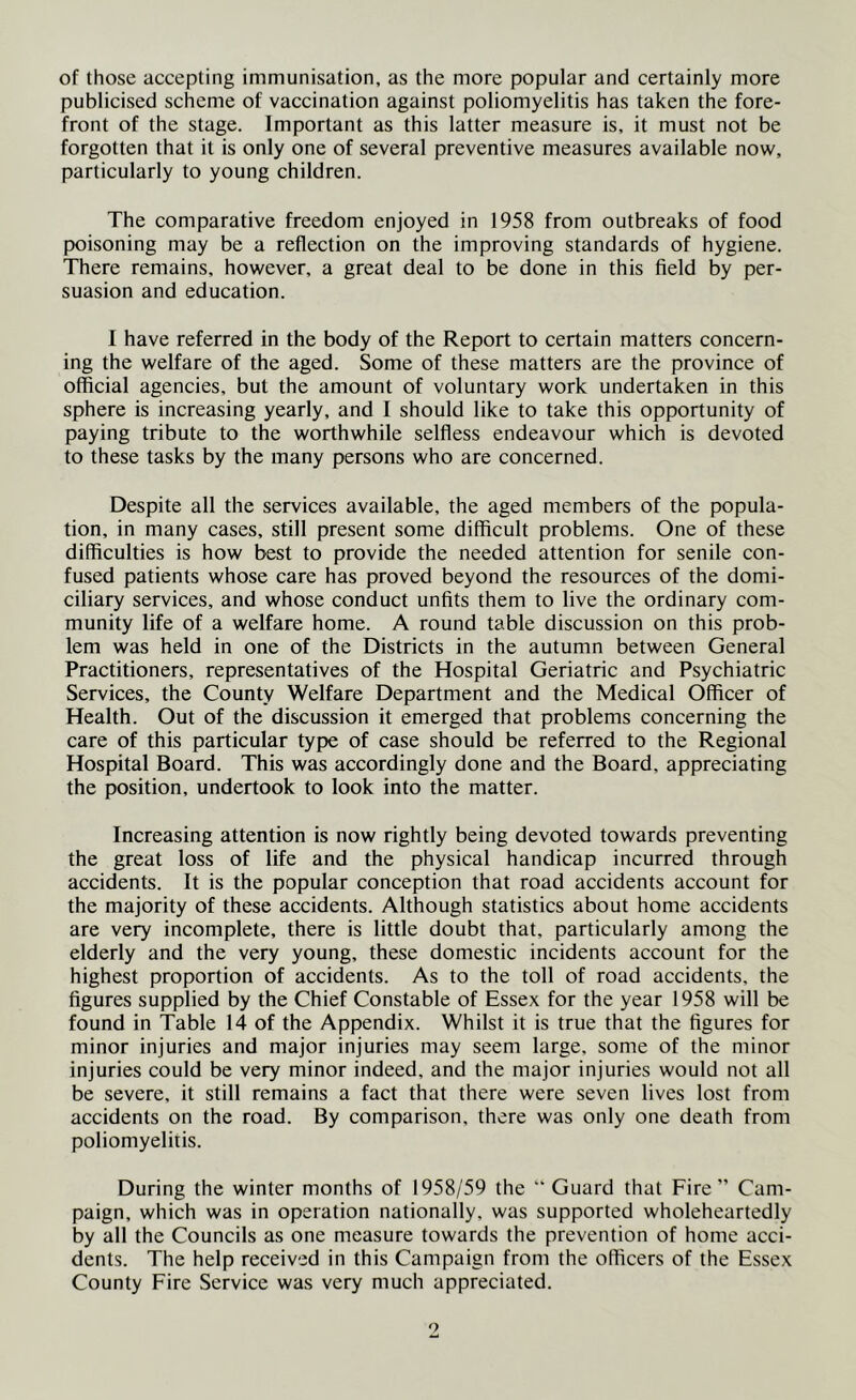 of those accepting immunisation, as the more popular and certainly more publicised scheme of vaccination against poliomyelitis has taken the fore- front of the stage. Important as this latter measure is, it must not be forgotten that it is only one of several preventive measures available now, particularly to young children. The comparative freedom enjoyed in 1958 from outbreaks of food poisoning may be a reflection on the improving standards of hygiene. There remains, however, a great deal to be done in this field by per- suasion and education. I have referred in the body of the Report to certain matters concern- ing the welfare of the aged. Some of these matters are the province of official agencies, but the amount of voluntary work undertaken in this sphere is increasing yearly, and I should like to take this opportunity of paying tribute to the worthwhile selffess endeavour which is devoted to these tasks by the many persons who are concerned. Despite all the services available, the aged members of the popula- tion, in many cases, still present some difficult problems. One of these difficulties is how best to provide the needed attention for senile con- fused patients whose care has proved beyond the resources of the domi- ciliary services, and whose conduct unfits them to live the ordinary com- munity life of a welfare home. A round table discussion on this prob- lem was held in one of the Districts in the autumn between General Practitioners, representatives of the Hospital Geriatric and Psychiatric Services, the County Welfare Department and the Medical Officer of Health. Out of the discussion it emerged that problems concerning the care of this particular type of case should be referred to the Regional Hospital Board. This was accordingly done and the Board, appreciating the position, undertook to look into the matter. Increasing attention is now rightly being devoted towards preventing the great loss of life and the physical handicap incurred through accidents. It is the popular conception that road accidents account for the majority of these accidents. Although statistics about home accidents are very incomplete, there is little doubt that, particularly among the elderly and the very young, these domestic incidents account for the highest proportion of aecidents. As to the toll of road accidents, the figures supplied by the Chief Constable of Essex for the year 1958 will be found in Table 14 of the Appendix. Whilst it is true that the figures for minor injuries and major injuries may seem large, some of the minor injuries could be very minor indeed, and the major injuries would not all be severe, it still remains a fact that there were seven lives lost from accidents on the road. By comparison, there was only one death from poliomyelitis. During the winter months of 1958/59 the “ Guard that Fire” Cam- paign, which was in operation nationally, was supported wholeheartedly by all the Councils as one measure towards the prevention of home acci- dents. The help received in this Campaign from the officers of the Essex County Fire Service was very much appreciated.