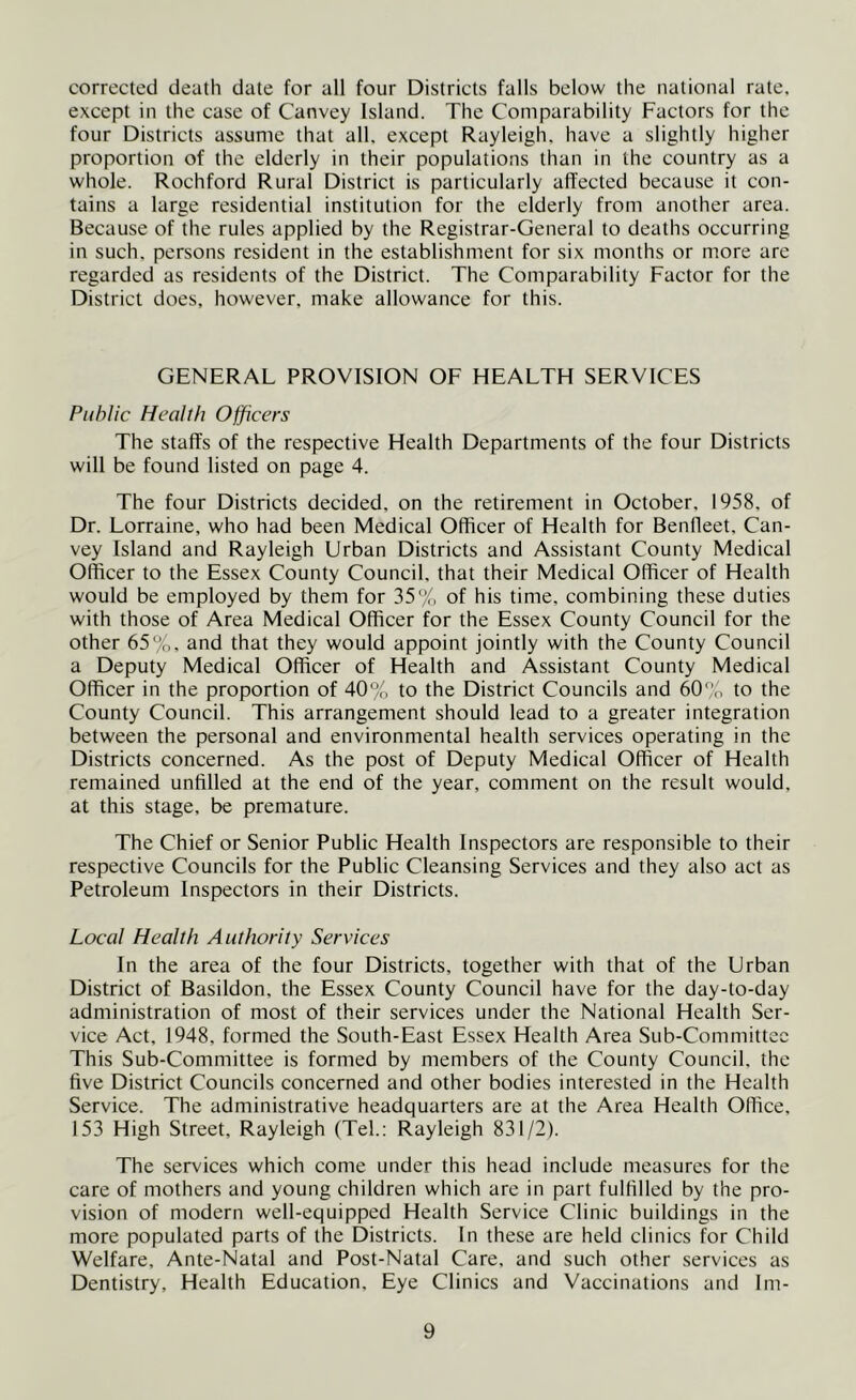 corrected death date for all four Districts falls below the national rate, except in the case of Canvey Island. The Comparability Factors for the four Districts assume that all, except Rayleigh, have a slightly higher proportion of the elderly in their populations than in the country as a whole. Rochford Rural District is particularly affected because it con- tains a large residential institution for the elderly from another area. Because of the rules applied by the Registrar-General to deaths occurring in such, persons resident in the establishment for six months or more are regarded as residents of the District. The Comparability Factor for the District does, however, make allowance for this. GENERAL PROVISION OF HEALTH SERVICES Public Health Officers The staffs of the respective Health Departments of the four Districts will be found listed on page 4. The four Districts decided, on the retirement in October, 1958, of Dr. Lorraine, who had been Medical Officer of Health for Benfleet, Can- vey Island and Rayleigh Urban Districts and Assistant County Medical Officer to the Essex County Council, that their Medical Officer of Health would be employed by them for 35% of his time, combining these duties with those of Area Medical Officer for the Essex County Council for the other 65%. and that they would appoint jointly with the County Council a Deputy Medical Officer of Health and Assistant County Medical Officer in the proportion of 40% to the District Councils and 60% to the County Council. This arrangement should lead to a greater integration between the personal and environmental health services operating in the Districts concerned. As the post of Deputy Medical Officer of Health remained unfilled at the end of the year, comment on the result would, at this stage, be premature. The Chief or Senior Public Health Inspectors are responsible to their respective Councils for the Public Cleansing Services and they also act as Petroleum Inspectors in their Districts. Local Health Authority Services In the area of the four Districts, together with that of the Urban District of Basildon, the Essex County Council have for the day-to-day administration of most of their services under the National Health Ser- vice Act, 1948, formed the South-East Essex Health Area Sub-Committcc This Sub-Committee is formed by members of the County Council, the five District Councils concerned and other bodies interested in the Health Service. The administrative headquarters are at the Area Health Office, 153 High Street, Rayleigh (Tel.: Rayleigh 831/2). The services which come under this head include measures for the care of mothers and young children which are in part fulfilled by the pro- vision of modern well-equipped Health Service Clinic buildings in the more populated parts of the Districts. In these are held clinics for Child Welfare, Ante-Natal and Post-Natal Care, and such other services as Dentistry, Health Education, Eye Clinics and Vaccinations and Im-
