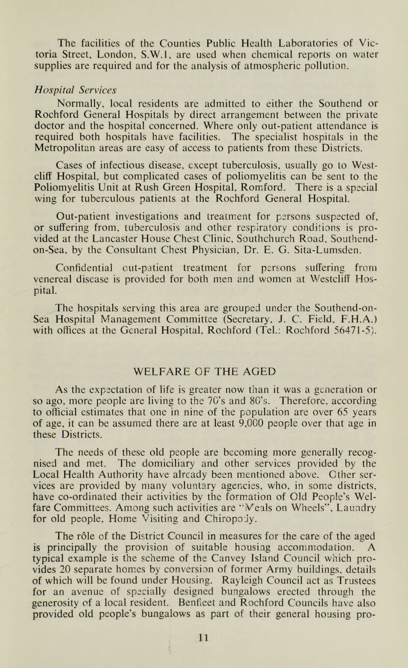 The facilities of the Counties Public Health Laboratories of Vic- toria Street, London. S.W.l. are used when chemical reports on water supplies are required and for the analysis of atmospheric pollution. Hospital Services Normally, local residents are admitted to either the Southend or Rochford General Hospitals by direct arrangement between the private doctor and the hospital concerned. Where only out-patient attendance is required both hospitals have facilities. The specialist hospitals in the Metropolitan areas are easy of access to patients from these Districts. Cases of infectious disease, except tuberculosis, usually go to West- cliff Hospital, but complicated cases of poliomyelitis can be sent to the Poliomyelitis Unit at Rush Green Hospital, Romford. There is a special wing for tuberculous patients at the Rochford General Hospital. Out-patient investigations and treatment for persons suspected of. or suffering from, tuberculosis and other respiratory conditions is pro- vided at the Lancaster House Chest Clinic. Southchurch Road, Southend- on-Sea, by the Consultant Chest Physician, Dr. E. G. Sita-Lumsden. Confidential out-patient treatment for persons suffering from venereal disease is provided for both men and women at Westclift' Hos- pital. The hospitals serving this area are grouped under the Southend-on- Sea Hospital Management Committee (Secretary, J. C. Field, F.H.A.) with offices at the General Hospital. Rochford (Tel.; Rochford 56471-5). WELFARE OF THE AGED As the expectation of life is greater now than it was a generation or so ago, more people are living to the 7C’s and 8C's. Therefore, according to official estimates that one in nine of the population are over 65 years of age, it can be assumed there are at least 9,000 people over that age in these Districts. The needs of these old people are becoming more generally recog- nised and met. The domiciliary and other services provided by the Local Health Authority have already been mentioned above. Other ser- vices are provided by many voluntary agencies, who, in some districts, have co-ordinated their activities by the formation of Old People’s Wel- fare Committees. Among such activities are “Meals on Wheels”, Laundry for old people. Home Visiting and Chiropody. The role of the District Council in measures for the care of the aged is principally the provision of suitable housing accommodation. A typical example is the scheme of the Canvey Island Council which pro- vides 20 separate hom.es by conversion of former Army buildings, details of which will be found under Housing. Rayleigh Council act as Trustees for an avenue of specially designed bungalows erected through the generosity of a local resident. Benlieet and Rochford Councils have also provided old people’s bungalows as part of their general housing pro- n