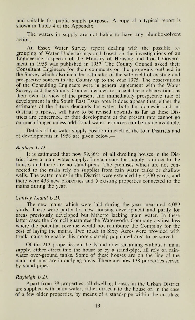 and suitable for public supply purposes. A copy of a typical report is shown in Table 4 of the Appendix. The waters in supply are not liable to have any plumbo-solvcnt action. An Essex Water Survey report dealing with the possible re- grouping of Water Undertakings and based on the investigations of an Engineering Inspector of the Ministry of Housing and Local Govern- ment in 1955 was published in 1957. The County Council asked their Consultant Engineers for their comments on the proposals outlined in the Survey which also included estimates of the safe yield of existing and prospective sources in the County up to the year 1975. The observations of the Consulting Engineers were in general agreement with the Water Survey, and the County Council decided to accept these observations as their own. In view of the present and immediately prospective rate of development in the South East Essex area it does appear that, either the estimates of the future demands for water, both for domestic and in- dustrial purposes, will have to be revised upwards as far as these Dis- tricts are concerned, or that development at the present rate cannot go on much longer unless additional water resources can be made available. Details of the water supply position in each of the four Districts and of developments in 1958 are given below,— Benfleet U.D. It is estimated that now 99.86% of all dwelling houses in the Dis- trict have a main water supply. In each case the supply is direct to the houses and there are no stand-pipes. The premises which are not con- nected to the main rely on supplies from rain water tanks or shallow wells. The water mains in the District were extended by 4,230 yards, and there were 433 new properties and 5 existing properties connected to the mains during the year. Canvey Island U.D. The new mains which were laid during the year measured 4,089 yards. These were partly for new housing development and partly for areas previously developed but hitherto lacking main water. In these latter cases the Council guarantee the Waterworks Company against loss where the potential revenue would not reimburse the Company for the cost of laying the mains. Two roads in Sixty Acres were provided with trunk mains to enable this more sparsely populated area to be served. Of the 213 properties on the Island now remaining without a main supply, either direct into the house or by a stand-pipe, all rely on rain- water over-ground tanks. Some of these houses are on the line of the main but most are in outlying areas. There are now 138 properties served by stand-pipes. Rayleigh U.D. Apart from 38 properties, all dwelling houses in the Urban District are supplied with main water, cither direct into the house or. in the case of a few older properties, by means of a stand-pipe within the curtilage