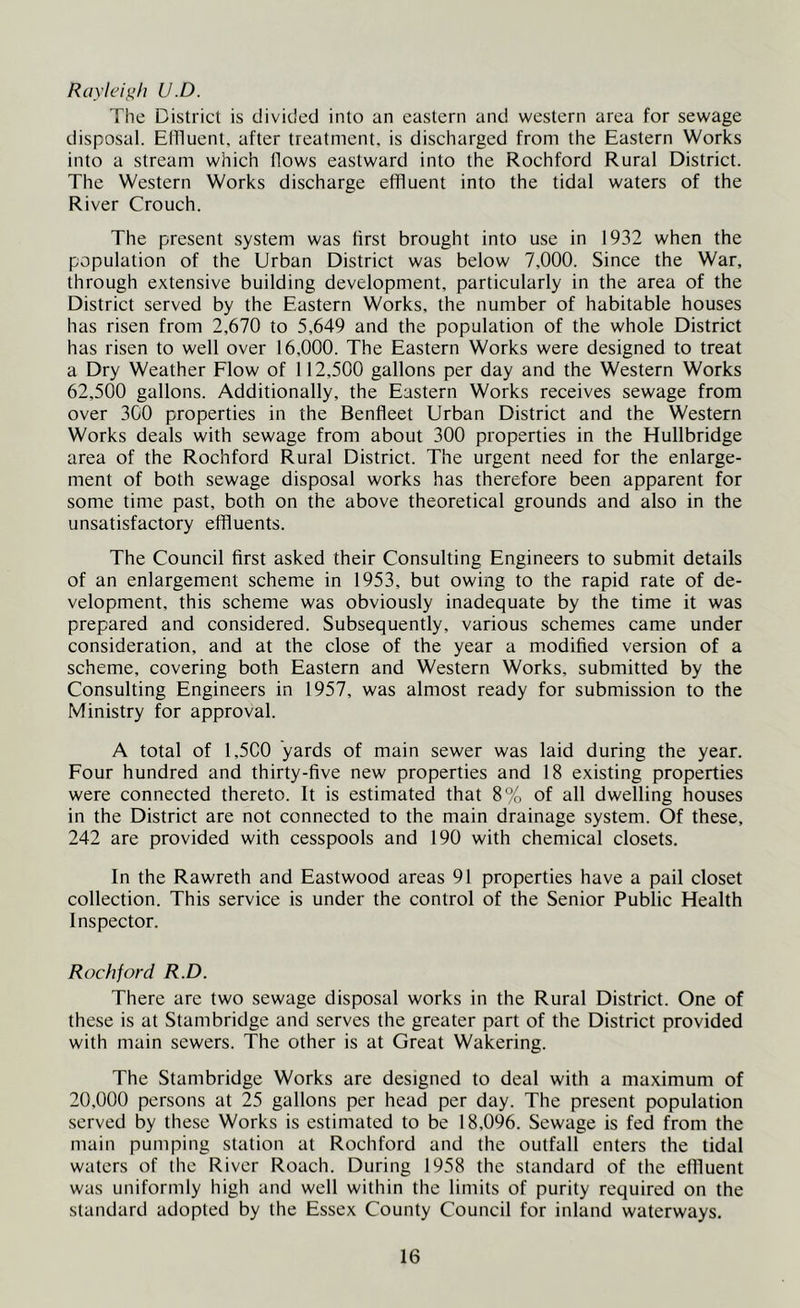Raylc'i^/i U.D. The District is divided into an eastern and western area for sewage disposal. Effluent, after treatment, is discharged from the Eastern Works into a stream which flows eastward into the Rochford Rural District. The Western Works discharge effluent into the tidal waters of the River Crouch. The present system was first brought into use in 1932 when the population of the Urban District was below 7,000. Since the War, through extensive building development, particularly in the area of the District served by the Eastern Works, the number of habitable houses has risen from 2,670 to 5,649 and the population of the whole District has risen to well over 16,000. The Eastern Works were designed to treat a Dry Weather Flow of 112,500 gallons per day and the Western Works 62,500 gallons. Additionally, the Eastern Works receives sewage from over 300 properties in the Benfleet Urban District and the Western Works deals with sewage from about 300 properties in the Hullbridge area of the Rochford Rural District. The urgent need for the enlarge- ment of both sewage disposal works has therefore been apparent for some time past, both on the above theoretical grounds and also in the unsatisfactory effluents. The Council first asked their Consulting Engineers to submit details of an enlargement scheme in 1953, but owing to the rapid rate of de- velopment, this scheme was obviously inadequate by the time it was prepared and considered. Subsequently, various schemes came under consideration, and at the close of the year a modified version of a scheme, covering both Eastern and Western Works, submitted by the Consulting Engineers in 1957, was almost ready for submission to the Ministry for approval. A total of 1,5C0 yards of main sewer was laid during the year. Four hundred and thirty-five new properties and 18 existing properties were connected thereto. It is estimated that 8% of all dwelling houses in the District are not connected to the main drainage system. Of these, 242 are provided with cesspools and 190 with chemical closets. In the Rawreth and Eastwood areas 91 properties have a pail closet collection. This service is under the control of the Senior Public Health Inspector. Rochford R.D. There are two sewage disposal works in the Rural District. One of these is at Stambridge and serves the greater part of the District provided with main sewers. The other is at Great Wakering. The Stambridge Works are designed to deal with a maximum of 20,000 persons at 25 gallons per head per day. The present population served by these Works is estimated to be 18,096. Sewage is fed from the main pumping station at Rochford and the outfall enters the tidal waters of the River Roach. During 1958 the standard of the effluent was uniformly high and well within the limits of purity required on the standard adopted by the Essex County Council for inland waterways.