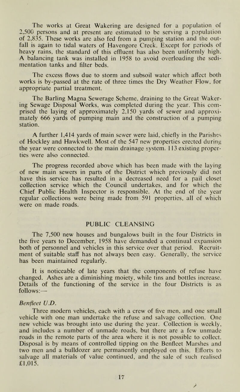 The works at Great Wakering are designed for a population of 2,500 persons and at present are estimated to be serving a population of 2,835. These works are also fed from a pumping station and the out- fall is again to tidal waters of Havengore Creek. Except for periods of heavy rains, the standard of this effluent has also been uniformly high. A balancing tank was installed in 1958 to avoid overloading the sedi- mentation tanks and filter beds. The excess flows due to storm and subsoil water which affect both works is by-passed at the rate of three times the Dry Weather Flow, for appropriate partial treatment. The Barling Magna Sewerage Scheme, draining to the Great Waker- ing Sewage Disposal Works, was completed during the year. This com- prised the laying of approximately 2.150 yards of sewer and approxi- mately 666 yards of pumping main and the construction of a pumping station. A further 1,414 yards of main sewer were laid, chiefly in the Parishes of Hockley and Hawkwell. Most of the 547 new properties erected during the year were connected to the main drainage system. 113 existing proper- ties were also connected. The progress recorded above which has been made with the laying of new main sewers in parts of the District which previously did not have this service has resulted in a decreased need for a pail closet collection service which the Council undertakes, and for which the Chief Public Health Inspector is responsible. At the end of the year regular collections were being made from 591 properties, all of which were on made roads. PUBLIC CLEANSING The 7,500 new houses and bungalows built in the four Districts in the five years to December, 1958 have demanded a continual expansion both of personnel and vehicles in this service over that period. Recruit- ment of suitable staff has not always been easy. Generally, the service has been maintained regularly. It is noticeable of late years that the components of refuse have changed. Ashes are a diminishing moiety, while tins and bottles increase. Details of the functioning of the service in the four Districts is as follows:—- Ben fleet U.D. Three modern vehicles, each with a crew of five men, and one small vehicle with one man undertake the refuse and salvage collection. One new vehicle was brought into use during the year. Collection is weekly, and includes a number of unmade roads, but there are a few unmade roads in the remote parts of the area where it is not possible to collect. Disposal is by means of controlled tipping on the Benfleet Marshes and two men and a bulldozer are permanently employed on this. Efforts to salvage all materials of value continued, and the sale of such realised £1,015. /*