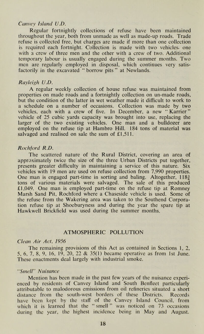 Convey Island U.D. Regular fortnightly collections of refuse have been maintained throughout the year, both from unmade as well as made-up roads. Trade refuse is collected free, but charges are made if more than one collection is required each fortnight. Collection is made with two vehicles, one with a crew of three men and the other with a crew of two. Additional temporary labour is usually engaged during the summer months. Two men are regularly employed in disposal, which continues very satis- factorily in the excavated “ borrow pits ” at Newlands. Rayleit>h U.D. A regular weekly collection of house refuse was maintained from properties on made roads and a fortnightly collection on un-made roads, but the condition of the latter in wet weather made it difficult to work to a schedule on a number of occasions. Collection was made by two vehicles, each with a crew of five. In December, a new  Karrier ” vehicle of 25 cubic yards capacity was brought into use, replacing the larger of the two existing vehicles. One man and a bulldozer are employed on the refuse tip at Hambro Hill. 184 tons of material was salvaged and realised on sale the sum of £1,511. Rockford R.D. The scattered nature of the Rural District, covering an area of approximately twice the size of the three Urban Districts put together, presents greater difficulty in maintaining a service of this nature. Six vehicles with 19 men are used on refuse collection from 7,990 properties. One man is engaged part-time in sorting and baling. Altogether, 118J tons of various materials were salvaged. The sale of this produced £1,049. One man is employed part-time on the refuse tip at Romney Marsh Sand Pit, Rochford where a Chaseside vehicle is used. Some of the refuse from the Wakering area was taken to the Southend Corpora- tion refuse tip at Shoeburyness and during the year the spare tip at Hawkwell Brickfield was used during the summer months. ATMOSPHERIC POLLUTION Clean Air Act, 1956 The remaining provisions of this Act as contained in Sections 1, 2, 5, 6, 7, 8, 9, 16, 19, 20, 22 & 35(1) became operative as from 1st June. These enactments deal largely with industrial smoke. “Smell” Nidsance Mention has been made in the past few years of the nuisance experi- enced by residents of Canvey Island and South Benlleet particularly attributable to malodorous emissions from oil refineries situated a short distance from the south-west borders of these Districts. Records have been kept by the staff of the Canvey Island Council, from which it is learned that the “ smell ” was noticed on 73 occasions during the year, the highest incidence being in May and August.
