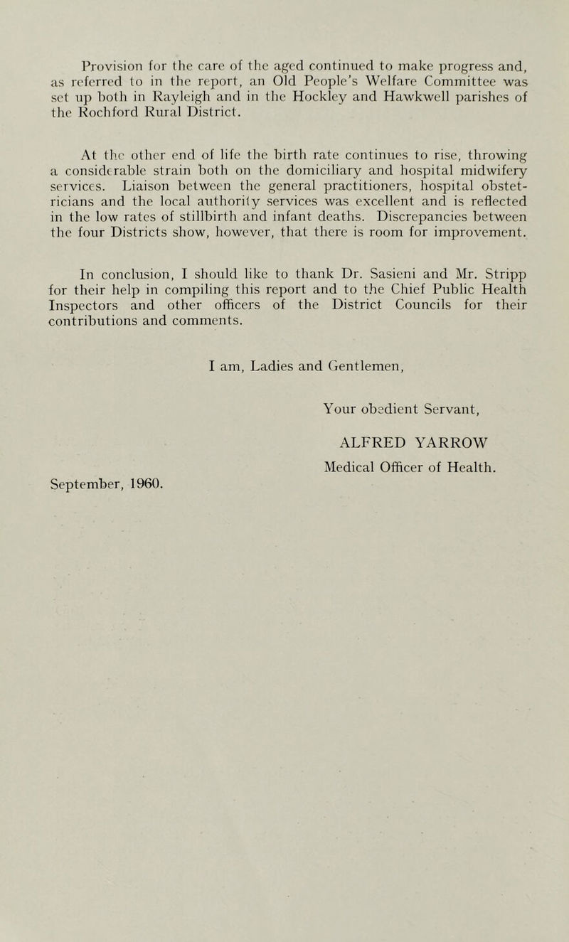 Provision fcjr the care of the aged continued to make progress and, as referred to in the report, an Old People’s Welfare Committee was set up both in Rayleigh and in the Hockley and Hawkwell parishes of the Kochford Rural District. At the other end of life the birth rate continues to rise, throwing a considerable strain both on the domiciliary and hospital midwifery services. Liaison between the general practitioners, hospital obstet- ricians and the local authority services was excellent and is reflected in the low rates of stillbirth and infant deaths. Discrepancies between the four Districts show, however, that there is room for improvement. In conclusion, I should like to thank Dr. Sasieni and Mr. Stripp for their help in compiling this report and to t.he Chief Public Health Inspectors and other offleers of the District Councils for their contributions and comments. I am. Ladies and Gentlemen, Your obedient Servant, September, 1960. ALFRED YARROW Medical Offleer of Health.
