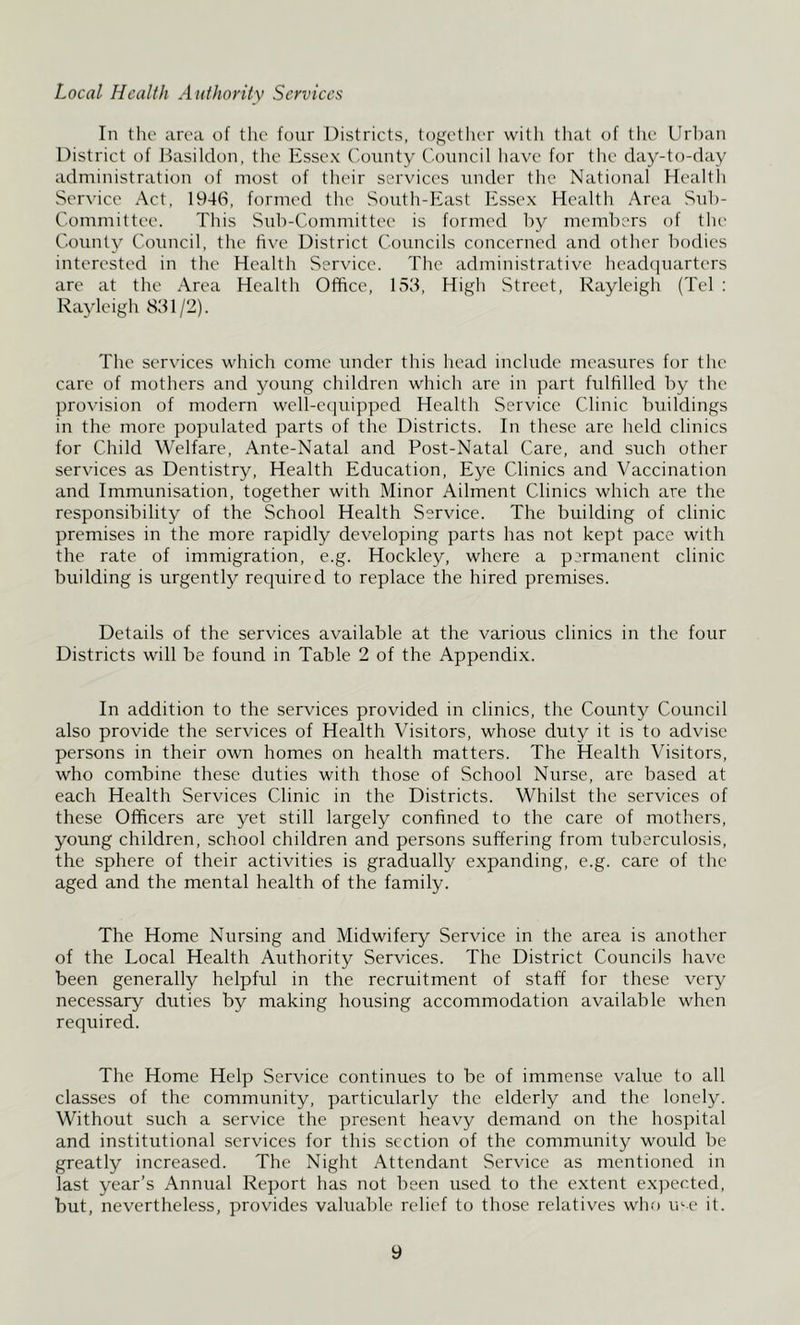 Local Health Authority Services In the area of the four Districts, together with that of the Urban District of Dasilclon, the Essex County ('ouncil have for the clay-to-day administration of most of their services under the National Health Service Act, 1946, formed the South-East Essex Health Area Sub- Committee. This Sub-Committee is formed by members of the County Council, the five District Councils concerned and other bodies interested in the Health Service. The administrative heachiuarters are at the Area Health Office, 153, High Street, Rayleigh (Tel : Rayleigh 831/2). The services which come under this head include measures for the care of mothers and young children which are in part fulfilled by the provision of modern well-ccpuppcd Health Service Clinic buildings in the more populated parts of the Districts. In these are held clinics for Child Welfare, Ante-Natal and Post-Natal Care, and such other services as Dentistry, Health Education, Eye Clinics and Vaccination and Immunisation, together with Minor Ailment Clinics which are the responsibility of the School Health Service. The building of clinic premises in the more rapidly developing parts has not kept pace with the rate of immigration, e.g. Hockley, where a permanent clinic building is urgently required to replace the hired premises. Details of the services available at the various clinics in the four Districts will be found in Table 2 of the Appendix. In addition to the services provided in clinics, the County Council also provide the services of Health Visitors, whose duty it is to advise persons in their own homes on health matters. The Health Visitors, who combine these duties with those of School Nurse, are based at each Health Services Clinic in the Districts. Whilst the services of these Officers are yet still largely confined to the care of mothers, young children, school children and persons suffering from tuberculosis, the sphere of their activities is gradually e.xpanding, e.g. care of the aged and the mental health of the family. The Home Nursing and Midwifery Service in the area is another of the Local Health Authority Services. The District Councils have been generally helpful in the recruitment of staff for these very necessary duties by making housing accommodation available when required. The Home Help Service continues to be of immense value to all classes of the community, particularly the elderly and the lonely. Without such a service the present heavy demand on the hospital and institutional services for this section of the community would be greatly increased. The Night Attendant Service as mentioned in last year’s Annual Report has not been used to the extent expected, but, nevertheless, provides valuable relief to those relativ'es who me it.