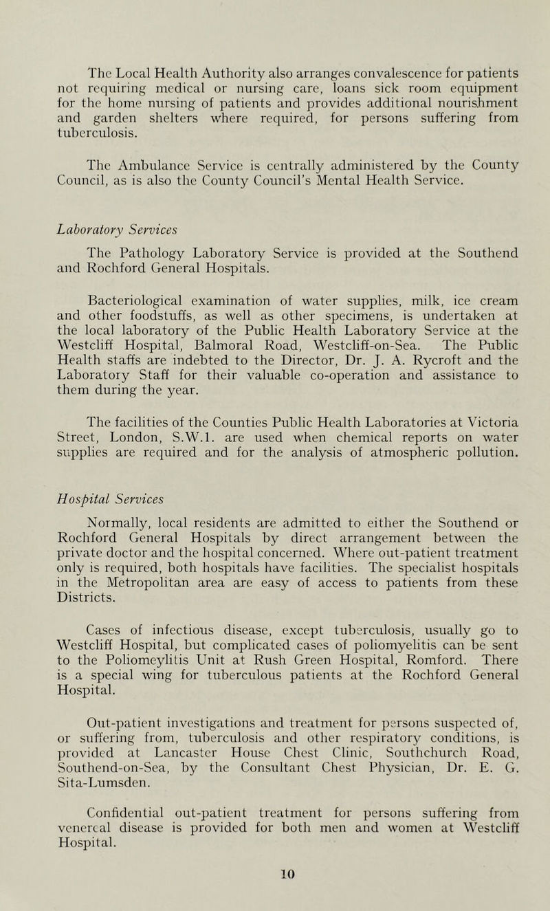 The Local Health Authority also arranges convalescence for patients not rccpiiring medical or nursing care, loans sick room equipment for the home nursing of patients and provides additional nourishment and garden shelters where required, for persons suffering from tuberculosis. The Ambulance Service is centrally administered by the County Council, as is also the County Council’s Mental Health Service. Laboratory Services The Pathology Laboratory Service is provided at the Southend and Rochford General Hospitals. Bacteriological examination of water supplies, milk, ice cream and other foodstuffs, as well as other specimens, is undertaken at the local laboratory of the Public Health Laboratory Service at the Westcliff Hospital, Balmoral Road, Westcliff-on-Sea. The Public Health staffs are indebted to the Director, Dr. J. A. Rycroft and the Laboratory Staff for their valuable co-operation and assistance to them during the year. The facilities of the Counties Public Health Laboratories at Victoria Street, London, S.W.l. are used when chemical reports on water supplies are required and for the analysis of atmospheric pollution. Hospital Services Normally, local residents are admitted to either the Southend or Rochford General Hospitals by direct arrangement between the private doctor and the hospital concerned. Where out-patient treatment only is required, both hospitals have facilities. The specialist hospitals in the Metropolitan area are easy of access to patients from these Districts. Cases of infectious disease, except tuberculosis, usually go to Westcliff Hospital, but complicated cases of poliomyelitis can be sent to the Poliomeylitis Unit at Rush Green Hospital, Romford. There is a special wing for tuberculous patients at the Rochford General Hospital. Out-patient investigations and treatment for persons suspected of, or suffering from, tuberculosis and other respiratory conditions, is ])rovided at Lancaster House Chest Clinic, Southchurch Road, Southend-on-Sea, by the Considtant Chest Physician, Dr. E. G. Sita-Lumsden. Confidential out-patient treatment for persons suffering from venereal disease is provided for both men and women at Westcliff Hospital.