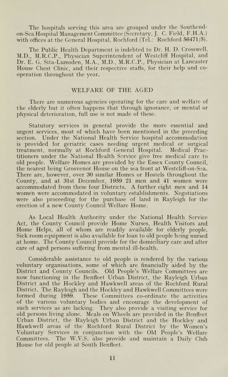 Tlic hospitals serving this area are groui)ecl under the Soutliend- on-Sea Hospital Management Committee (Secretary, J. C. Field, h'.H.A.) with offices at the (Icneral Hospital, Rochford (Teh: Rochford 56471/5). The Pidrlic Health Department is indebted to Dr. H. 1). Crosswell, M.D., M.R.C.P., Physician Superintendent of Westcliff Hospital, and Dr. E. (i. Sita-Lumsden, M.A., M.D., M.R.C.P., Phj^sician at Lancaster House Chest Clinic, and their respective staffs, for their help and co- operation throughout the year. WELFARE OF THE AGED There are numerous agencies operating for the care and welfare of the elderly hut it often happens that through ignorance, or mental or physical deterioration, full use is not made of these. Statutory services in general provide the more essential and urgent services, most of which have been mentioned in the preceding section. Under the National Health Service hospital accommodation is provided for geriatric cases needing urgent medical or surgical treatment, normally at Rochford General Hospital. Medical Prac- titioners under the National Health Service give free medical care to old people. Welfare Homes are provided by the Essex County Council, the nearest being Grosvenor House on the sea front at Westcliff-on-Sea. There are, however, over 30 similar Homes or Hostels throughout the County, and at 31st December, 1959 21 men and 41 women were accommodated from these four Districts. A further eight men and 14 women were accommodated in voluntary establishments. Negotiations were also proceeding for the purchase of land in Rayleigh for the erection of a new County Council Welfare Home. As Local Health Authority under the National Health Service Act, the County Council provide Home Nurses, Health Visitors and Home Helps, all of whom are readily available for elderly people. Sick room equipment is also available for loan to old people being nursed at home. The County Council provide for the domiciliary care and after care of aged persons suffering from mental ill-health. Considerable assistance to old people is rendered by the various voluntary organisations, some of which are financially aided by the District and County Councils. Old People’s Welfare Committees are now functioning in the Benfleet Urban District, the Rayleigh Urban District and the Hockley and Hawkwell areas of the Rochford Rural District. The Rayleigh and the Hockley and Hawkwell Committees were formed during 1959. These Committees co-ordinate the activities of the various voluntary bodies and encourage the development of such services as are lacking. They also provide a visiting service for old persons living alone. Meals on Wheels are provided iir the Benfleet Urban District, the Rayleigh Urban District and the Hockley and Hawkwell areas of the Rochford Rural District by the Women’s Voluntary Services in conjunction with the Old People’s Welfare Committees. The W.V.S. also provide and maintain a Daily Chd) House for old people at South Benfleet.