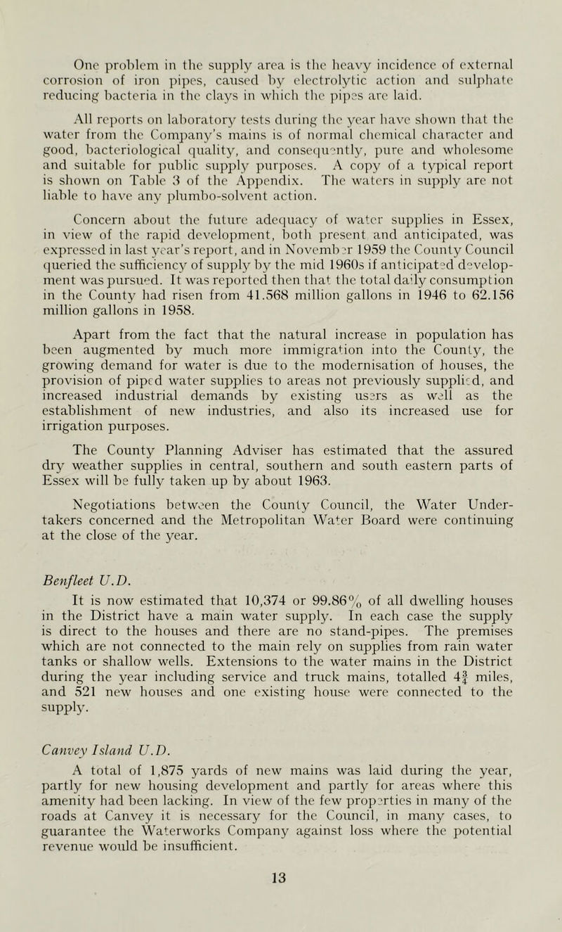 One problem in the supply area is the heavy incidence of external corrosion of iron pipes, caused by electrolytic action and snlphate reducing bacteria in the clays in which the jnjies are laid. All re])orts on laboratory tests during the year have shown that the water from the Com])any’s mains is of normal chemical character and good, bacteriological epiality, and consecpmntly, pare and wholesome and suitable for public supply purposes. A copy of a typical report is shown on Table 3 of the Appendix. The waters in supply are not liable to have any plnmbo-solvent action. Concern about the future ade<piacy of water supplies in Essex, in view of the rapid development, both present and anticipated, was expressed in last year’s report, and in Novemb-'r 1959 the County Council (jueried the sufficiency of supply by the mid 1960s if anticipated develop- ment was pursued. It was reported then that the total daily consumption in the County had risen from 41.v568 million gallons in 1946 to 62.156 million gallons in 1958. Apart from the fact that the natural increase in population has been augmented by much more immigrai:ion into the County, the growing demand for water is due to the modernisation of houses, the provision of piped water supplies to areas not previously supplied, and increased industrial demands by existing users as well as the establishment of new industries, and also its increased use for irrigation purposes. The County Planning Adviser has estimated that the assured dry weather supplies in central, southern and south eastern parts of Essex will be fully taken up by about 1963. Negotiations between the County Council, the Water Under- takers concerned and the Metropolitan Water Board were continuing at the close of the year. Benfleet U.D. It is now estimated that 10,374 or 99.86% of 3.h dwelling houses in the District have a main water supply. In each case the supply is direct to the houses and there are no stand-pipes. The premises which are not connected to the main rely on supplies from rain water tanks or shallow wells. Extensions to the water mains in the District during the year including service and truck mains, totalled 4| miles, and 521 new houses and one existing house were connected to the supply. Canvey Island U.D. A total of 1,875 yards of new mains was laid during the year, partly for new housing development and partly for areas where this amenity had been lacking. In view of the few properties in many of the roads at Canvey it is necessary for the Council, in many cases, to guarantee the Waterworks Company against loss where the potential revenue would be insufficient.