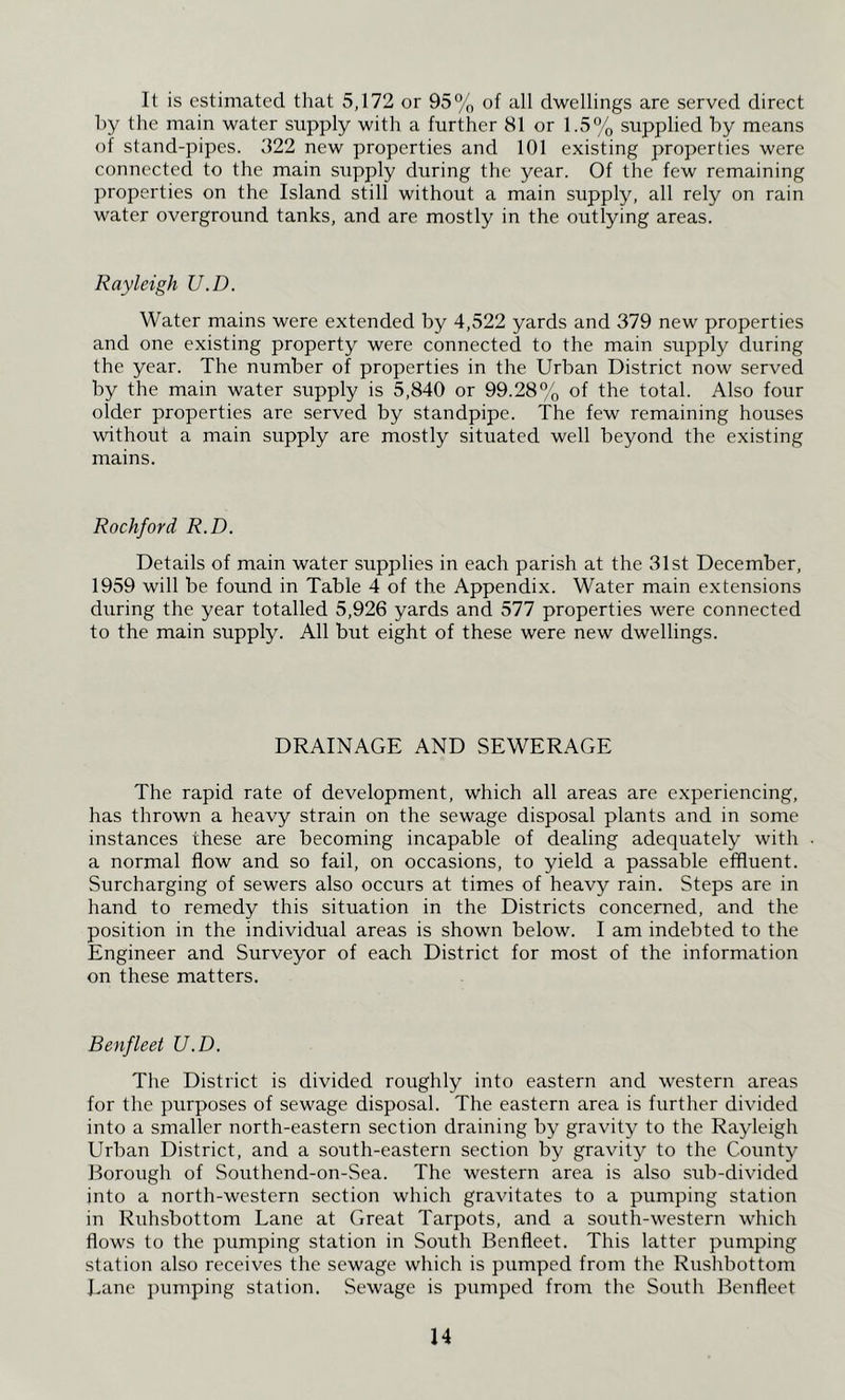 It is estimated that 5,172 or 95% of all dwellings are served direct hy the main water supply with a further 81 or 1.5% supplied by means of stand-pipes. 322 new properties and 101 existing properties were connected to the main supply during the year. Of the few remaining properties on the Island still without a main supply, all rely on rain water overground tanks, and are mostly in the outlying areas. Rayleigh U.D. Water mains were extended by 4,522 yards and 379 new properties and one existing property were connected to the main supply during the year. The number of properties in the Urban District now served by the main water supply is 5,840 or 99.28% of the total. Also four older properties are served by standpipe. The few remaining houses without a main supply are mostly situated well beyond the existing mains. Rockford R.D. Details of main water supplies in each parish at the 31st December, 1959 will be found in Table 4 of the Appendix. Water main extensions during the year totalled 5,926 yards and 577 properties were connected to the main supply. All but eight of these were new dwellings. DRAINAGE AND SEWERAGE The rapid rate of development, which all areas are experiencing, has thrown a heavy strain on the sewage disposal plants and in some instances these are becoming incapable of dealing adequately with a normal flow and so fail, on occasions, to yield a passable effluent. Surcharging of sewers also occurs at times of heavy rain. Steps are in hand to remedy this situation in the Districts concerned, and the position in the individual areas is shown below. I am indebted to the Engineer and Surveyor of each District for most of the information on these matters. Benfleet U.D. The District is divided roughly into eastern and western areas for the purposes of sewage disposal. The eastern area is further divided into a smaller north-eastern section draining by gravity to the Rayleigh Urban District, and a south-eastern section by gravity to the County Borough of Southend-on-Sea. The western area is also sub-divided into a north-western section which gravitates to a pumping station in Ruhsbottom Lane at Great Tarpots, and a south-western which flows to the pumping station in South Benfleet. This latter pumping station also receives the sewage which is pumped from the Rushbottom Lane pumping station. Sewage is pumped from the South Benfleet H