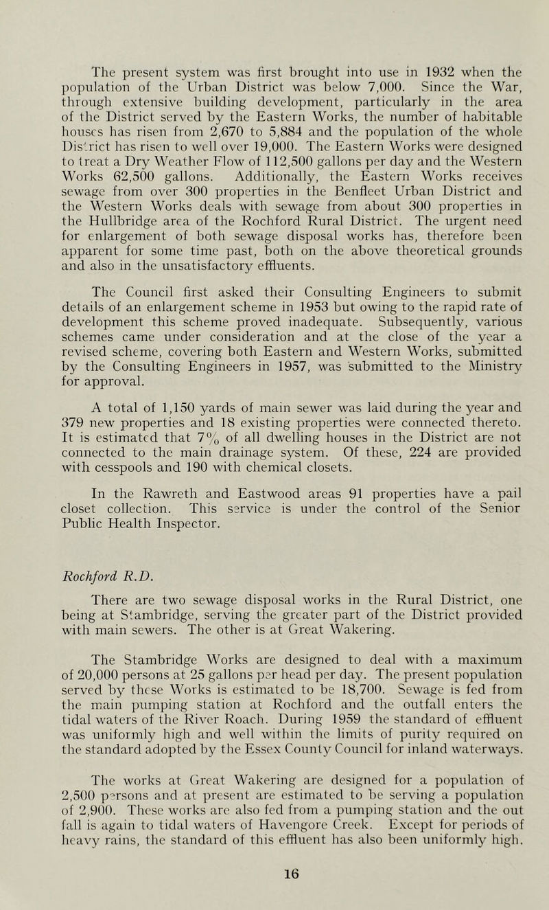 The present system was first brought into use in 1932 when the ]io]nilation of the Urban District was below 7,000. Since the War, through extensive building development, particularly in the area of the District served by the Eastern Works, the number of habitable houses has risen from 2,670 to 5,884 and the population of the whole District has risen to well over 19,000. The Eastern Works were designed to treat a Dry Weather Flow of 112,500 gallons per day and the Western Works 62,500 gallons. Additionally, the Eastern Works receives sewage from over 300 properties in the Benfleet Urban District and the Western Works deals with sewage from about 300 properties in the Hullbridge area of the Rochford Rural District. The urgent need for enlargement of both sewage disposal works has, therefore been apparent for some time past, both on the above theoretical grounds and also in the unsatisfactory effluents. The Council first asked their Consulting Engineers to submit details of an enlargement scheme in 1953 but owing to the rapid rate of development this scheme proved inadequate. Subsequently, various schemes came under consideration and at the close of the year a revised scheme, covering both Eastern and Western Works, submitted by the Consulting Engineers in 1957, was submitted to the Ministry for approval. A total of 1,150 yards of main sewer was laid during the year and 379 new properties and 18 existing properties were connected thereto. It is estimated that 7% of all dwelling houses in the District are not connected to the main drainage system. Of these, 224 are provided with cesspools and 190 with chemical closets. In the Rawreth and Eastwood areas 91 properties have a pail closet collection. This service is under the control of the Senior Public Health Inspector. Rochford R.D. There are two sewage disposal works in the Rural District, one being at Stambridge, serving the greater part of the District provided with main sewers. The other is at Great Wakering. The Stambridge Works are designed to deal with a maximum of 20,000 persons at 25 gallons per head per day. The present population served by these Works is estimated to be 18,700. Sewage is fed from the main pumping station at Rochford and the outfall enters the tidal waters of the River Roach. During 1959 the standard of effluent was uniformly high and well within the limits of purity required on the standard adopted by the Essex County Council for inland waterways. The works at Great Wakering arc designed for a population of 2,500 p'^'rsons and at present are estimated to be serving a population of 2,9()0. These works are also fed from a piimping station and the out fall is again to tidal waters of Havengore Creek. Except for periods of heavy rains, the standard of this effluent has also been uniformly high.