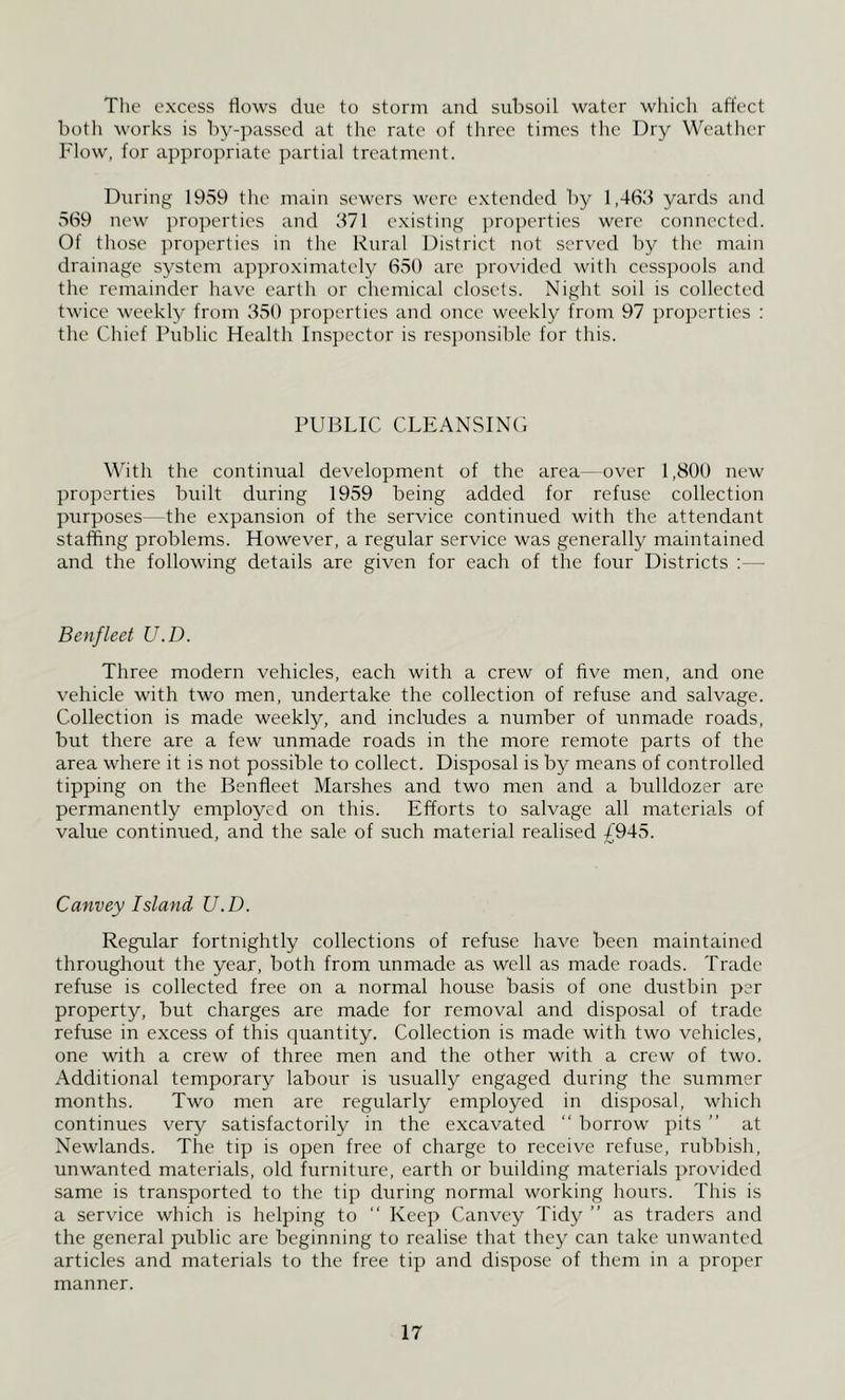Tile excess flows due to storm and subsoil water which affect hoth works is hy-passed at the rate of three times the Dry Weatlicr Flow, for appropriate partial treatment. During 1959 the main sewers were extended hy 1,463 yards and 569 new properties and 371 existing properties were connected. Of those properties in the Rural District not served hy the main drainage system approximately 650 are provided with cesspools and the remainder have earth or chemical closets. Night soil is collected twice weekly from 350 properties and once weekly from 97 properties : the Chief Public Health Ins])ector is responsible for this. PUBLIC CLEANSINO \\'ith the continual development of the area—over 1,800 new properties built during 1959 being added for refuse collection purposes—the expansion of the service continued with the attendant staffing problems. However, a regular service was generally maintained and the following details are given for each of the four Districts :— Benfleet U.D. Three modern vehicles, each with a crew of five men, and one vehicle with two men, undertake the collection of refuse and salvage. Collection is made weekly, and includes a number of unmade roads, but there are a few unmade roads in the more remote parts of the area where it is not possible to collect. Disposal is by means of controlled tipping on the Benfleet Marshes and two men and a bidldozer arc permanently employed on this. Efforts to salvage all materials of value continued, and the sale of such material realised /945. Canvey Island U.D. Regular fortnightly collections of refuse have been maintained throughout the year, both from unmade as well as made roads. Trade refuse is collected free on a normal house basis of one dustbin per property, but charges are made for removal and disposal of trade refuse in excess of this quantity. Collection is made with two vehicles, one with a crew of three men and the other with a crew of two. Additional temporary labour is usually engaged during the summer months. Two men are regularly employed in disposal, which continues very satisfactorily in the excavated “ borrow pits ” at Newlands. The tip is open free of charge to receive refuse, rublush, unwanted materials, old furniture, earth or building materials provided same is transported to the tip during normal working hours. This is a service which is helping to “ Keep Canvey Tidy ” as traders and the general public are beginning to realise that they can take unwanted articles and materials to the free tip and dispose of them in a proper manner.