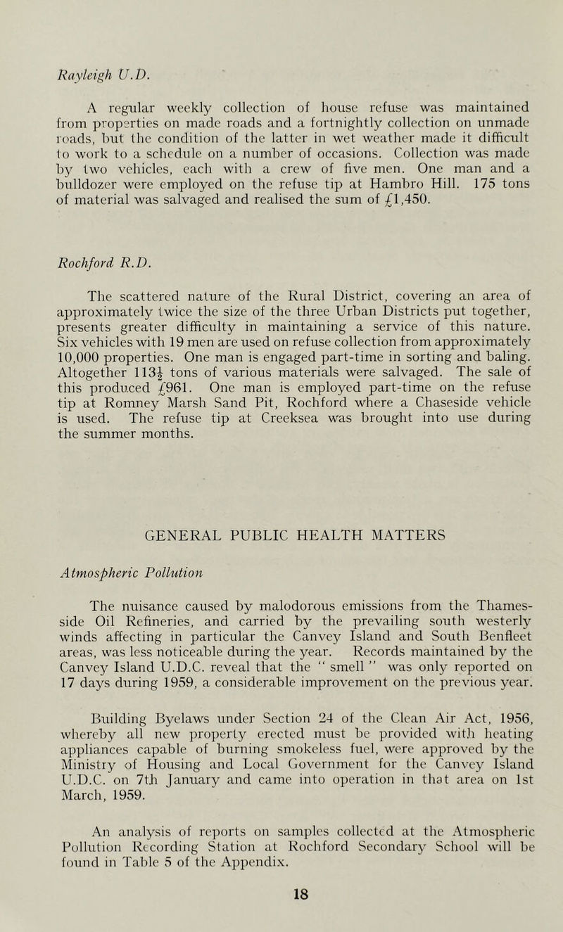 Rayleigh U.D. A regular weekly collection of house refuse was maintained from properties on made roads and a fortnightly collection on unmade rc'ads, hut the condition of the latter in wet weather made it difficult lo work to a schedule on a number of occasions. Collection was made by two vehicles, each with a crew of five men. One man and a bulldozer were employed on the refuse tip at Hambro Hill. 175 tons of material was salvaged and realised the sum of ^1,450. Rockford R.D. The scattered nature of the Rural District, covering an area of approximately twice the size of the three Urban Districts put together, presents greater difficulty in maintaining a service of this nature. Six vehicles with 19 men are used on refuse collection from approximately 10,000 properties. One man is engaged part-time in sorting and baling. Altogether 113| tons of various materials were salvaged. The sale of this produced £961. One man is employed part-time on the refuse tip at Romney Marsh Sand Pit, Rochford where a Chaseside vehicle is used. The refuse tip at Creeksea was brought into use during the summer months. GENERAL PUBLIC HEALTH MATTERS Atmospheric Pollution The nuisance caused by malodorous emissions from the Thames- side Oil Refineries, and carried by the prevailing south westerly winds affecting in particular the Canvey Island and South Benfleet areas, was less noticeable during the year. Records maintained by the Canvey Island U.D.C. reveal that the “ smell ” was only reported on 17 days during 1959, a considerable improvement on the previous year. Building Byelaws under Section 24 of the Clean Air Act, 1956, whereby all new property erected must be provided wit.h heating appliances capable of burning smokeless fuel, were approved by the Ministry of Housing and Local Government for the Canvey Island U.D.C. on 7th January and came into operation in that area on 1st March, 1959. An analysis of rc]rorts on samples collected at the Atmospheric Pollution Recording Station at Rochford Secondary School will be found in Table 5 of the Appendix.